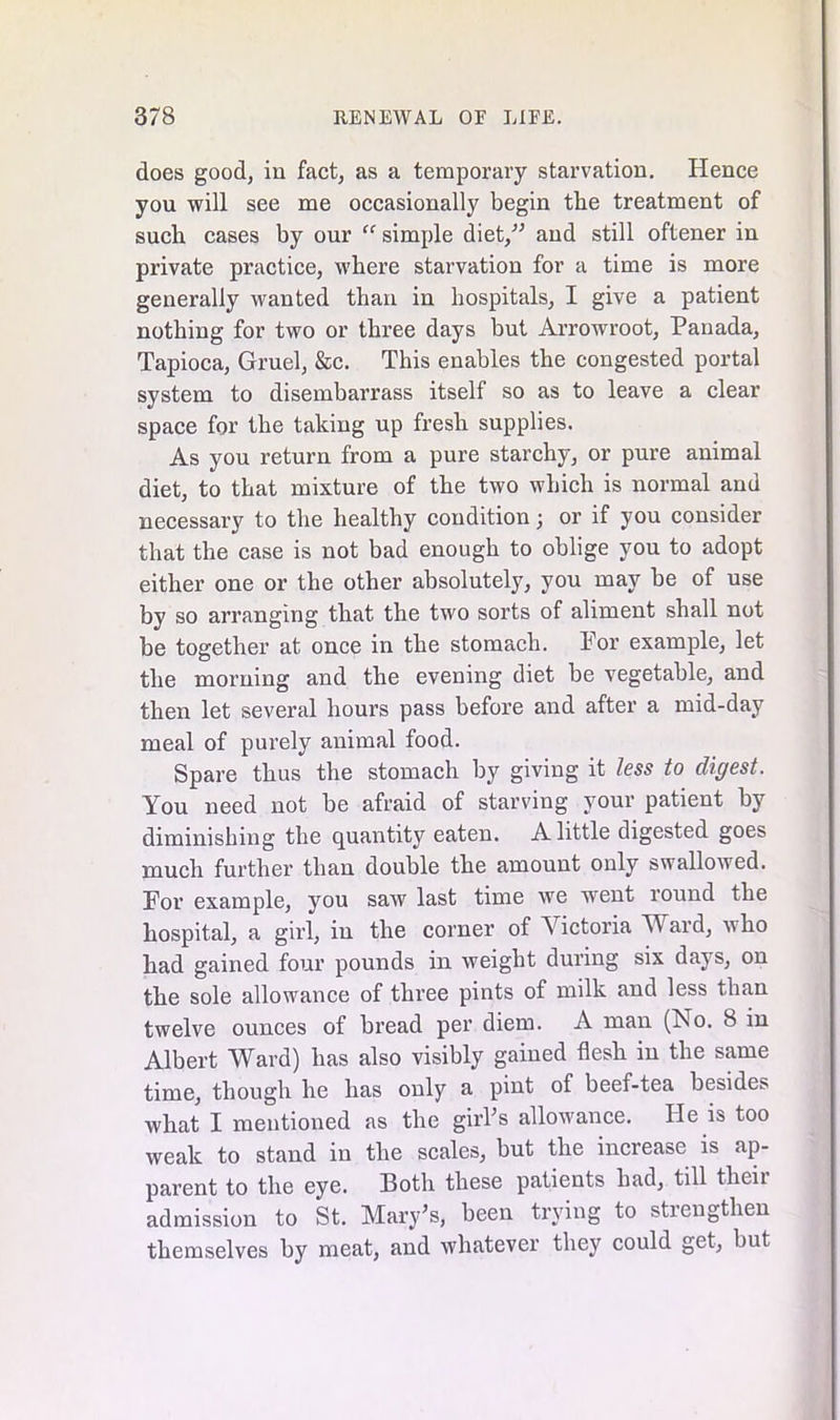 does good, in fact, as a temporary starvation. Hence you will see me occasionally begin the treatment of such cases by our “ simple diet,” and still oftener in private practice, where starvation for a time is more generally wanted than in hospitals, I give a patient nothing for two or three days but Arrowroot, Panada, Tapioca, Gruel, &c. This enables the congested portal system to disembarrass itself so as to leave a clear space for the talcing up fresh supplies. As you return from a pure starchy, or pure animal diet, to that mixture of the two which is normal and necessary to the healthy condition; or if you consider that the case is not bad enough to oblige you to adopt either one or the other absolutely, you may be of use by so arranging that the two sorts of aliment shall not be together at once in the stomach. For example, let the morning and the evening diet be vegetable, and then let several hours pass before and after a mid-day meal of purely animal food. Spare thus the stomach by giving it less to digest. You need not be afraid of starving your patient by diminishing the quantity eaten. A little digested goes much further than double the amount only swallowed. For example, you saw last time we went round the hospital, a girl, in the corner of S ictoria W ard, who had gained four pounds in weight during six days, on the sole allowance of three pints of milk and less than, twelve ounces of bread per diem. A man (No. 8 in Albert Ward) has also visibly gained flesh in the same time, though he has only a pint of beef-tea besides what I mentioned as the girFs allowance. He is too weak to stand in the scales, but the increase is ap- parent to the eye. Both these patients had, till theii admission to St. Mary's, been trying to strengthen themselves by meat, and whatever they could get, but