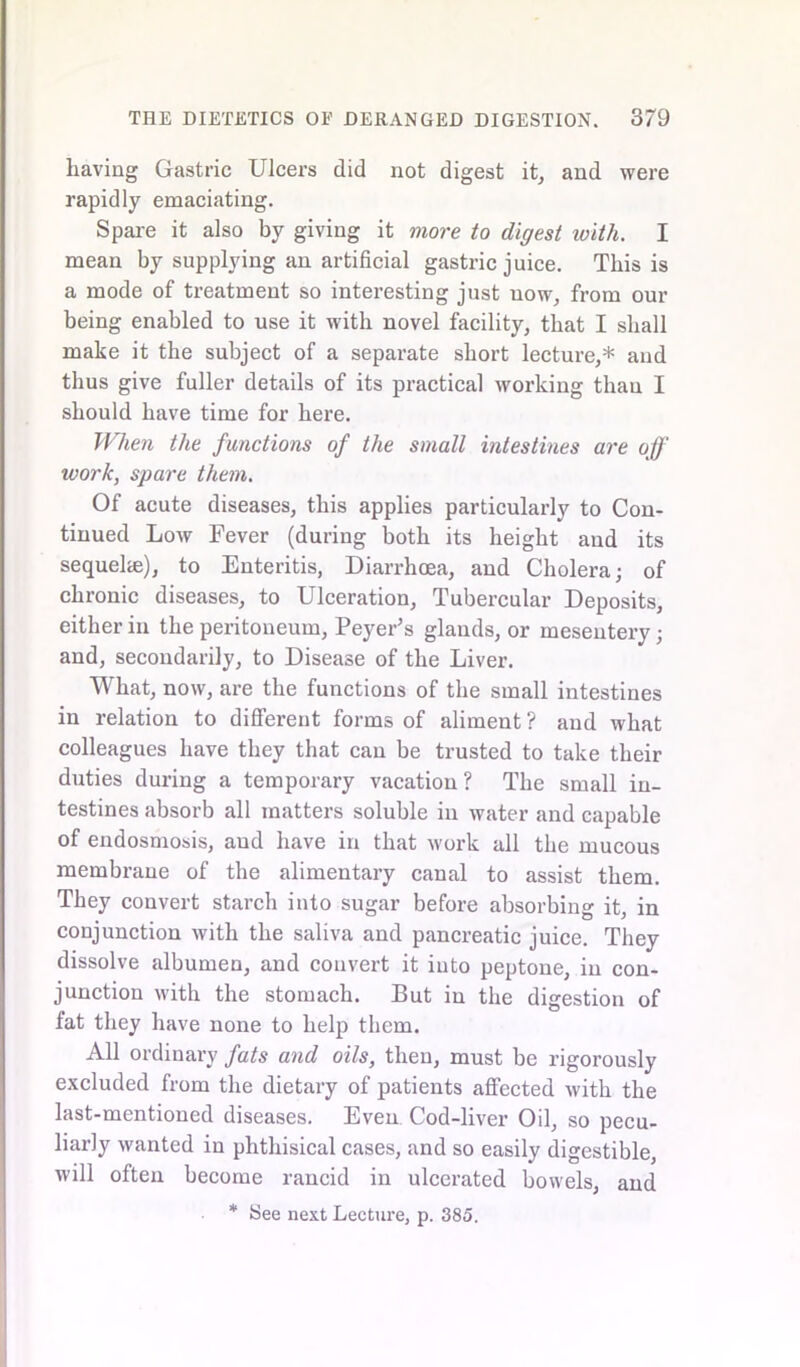 having Gastric Ulcers did not digest it, and were rapidly emaciating. Spare it also by giving it more to digest with. I mean by supplying an artificial gastric juice. This is a mode of treatment so interesting just now, from our being enabled to use it with novel facility, that I shall make it the subject of a separate short lecture,* and thus give fuller details of its practical working thau I should have time for here. When the functions of the small intestines are off work, spare them. Of acute diseases, this applies particularly to Con- tinued Low Fever (during both its height and its sequelae), to Enteritis, Diarrhoea, and Cholera; of chronic diseases, to Ulceration, Tubercular Deposits, either in the peritoneum, Peyer’s glands, or mesentery; and, secondarily, to Disease of the Liver. What, now, are the functions of the small intestines in relation to different forms of aliment? and what colleagues have they that can be trusted to take their duties during a temporary vacation? The small in- testines absorb all matters soluble in water and capable of endosmosis, and have in that work all the mucous membrane of the alimentary canal to assist them. They convert starch into sugar before absorbing it, in conjunction with the saliva and pancreatic juice. They dissolve albumen, and convert it into peptone, in con- junction with the stomach. But in the digestion of fat they have none to help them. All ordinary fats and oils, then, must be rigorously excluded from the dietary of patients affected with the last-mentioned diseases. Even Cod-liver Oil, so pecu- liarly wanted in phthisical cases, and so easily digestible, will often become rancid in ulcerated bowels, and * See next Lecture, p. 385.