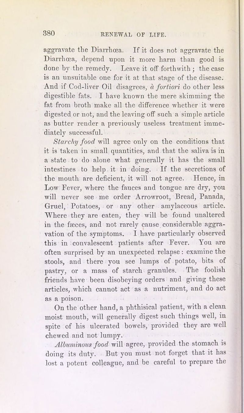 aggravate the Diarrhoea. If it does not aggravate the Diarrhoea, depend upon it more harm than good is done by the l’emedy. Leave it off forthwith ; the case is an unsuitable one for it at that stage of the disease. And if Cod-liver Oil disagrees, a fortiori do other less digestible fats. I have known the mere skimming the fat from broth make all the difference whether it were digested or not, and the leaving off such a simple article as butter render a previously useless treatment imme- diately successful. Starchy food will agree only on the conditions that it is taken in small quantities, and that the saliva is in a state to do alone what generally it has the small intestines to help it in doing. If the secretions of the mouth are deficient, it will not agree. Hence, in Low Fever, where the fauces and tongue are dry, you will never see me order Arrowroot, Bread, Panada, Gruel, Potatoes, or any other amylaceous article. Where they are eaten, they will be found unaltered in the fseces, and not rarely cause considerable aggra- vation of the symptoms. I have particularly observed this in convalescent patients after Fever. You are often surprised by an unexpected relapse: examine the stools, and there you see lumps of potato, bits of pastry, or a mass of starch granules. The foolish friends have been disobeying orders and giving these articles, which cannot act as a nutriment, and do act as a poison. On the other hand, a phthisical patient, with a clean moist mouth, will generally digest such things well, in spite of his ulcerated bowels, provided they are well chewed and not lumpy. Albuminous food will agree, provided the stomach is doing its duty. But you must not forget that it has lost a potent colleague, and be careful to prepare the