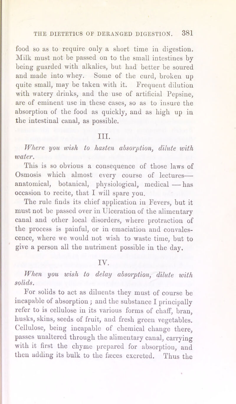 food so as to require only a short time in digestion. Milk must not be passed on to the small intestines by being guarded with alkalies, but had better be soured and made into whey. Some of the curd, broken up quite small, may be taken with it. Frequent dilution with watery drinks, and the use of artificial Pepsine, are of eminent use in these cases, so as to insure the absorption of the food as quickly, and as high up in the intestinal canal, as possible. III. Where you wish to hasten absorption, dilute with water. This is so obvious a consequence of those laws of Osmosis which almost every course of lectures— anatomical, botanical, physiological, medical — has occasion to recite, that I will spare you. The rule finds its chief application in Fevers, but it must not be passed over in Ulceration of the alimentary canal and other local disorders, where protraction of the process is painful, or in emaciation and convales- cence, where we would not wish to waste time, but to give a person all the nutriment possible in the day. IV. When you wish to delay absorption, dilute with solids. For solids to act as diluents they must of course be incapable of absorption ; and the substance I principally refer to is cellulose in its various forms of chaff, bran, husks, skins, seeds of fruit, and fresh green vegetables. Cellulose, being incapable of chemical change there, passes unaltered through the alimentary canal, carrying with it first the chyme prepared for absorption, and then adding its bulk to the faeces excreted. Thus the