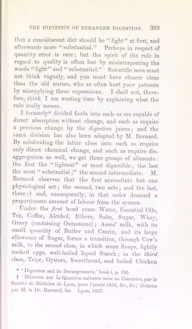 that a convalescent diet should be  light” at first, and afterwards more substantial.” Perhaps in respect of quantity error is rare; but the spirit of the rule in regard to quality is often lost by misinterpreting the words  light” and  substantial.” Scientific men must not think vaguely, and you must have clearer ideas than the old nurses, who so often hurt yonr patients by misapplying these expressions. I shall not, there- fore, think I am wasting time by explaining what the rule really means. I formerly* divided foods into such as are capable of direct absorption without change, and such as require a previous change by the digestive juices; and the same division has also been adopted by M. Bernard. By subdividing the latter class into such as require only direct chemical change, and such as require dis- aggregatiori as well, we get three groups of aliments: the first the lightest” or most digestible; the last the most  substantial;” the second intermediate. M. Bernard observes that the first necessitate but one physiological act; the second, two acts; and the last, three ;f and, consequently, in that order demand a proportionate amount of labour from the svstem. Under the first head come Water, Essential Oils, Tea, Coffee, Alcohol, Ethers, Salts, Sugar, Whey, Gravy (containing Osmazome); Asses’ milk, with its small quantity of Butter and Casein, and its large allowance of Sugar, forms a transition, through Cow’3 milk, to the second class, in which some Soups, lightly cooked eggs, well-boiled liquid Starch; in the third class, Tripe, Oysters, Sweetbread, and boiled Chicken * ‘Digestion and its Derangements,’ book i, p. 195. f ‘ Memoire sur la Question suivante mise au Concours, par le Societe de Medicine de Lyon, pour l’annee 1856, &c.,&c.,’ obtenue par M. le Dr. Bernard, fils. Lyon, 1857.