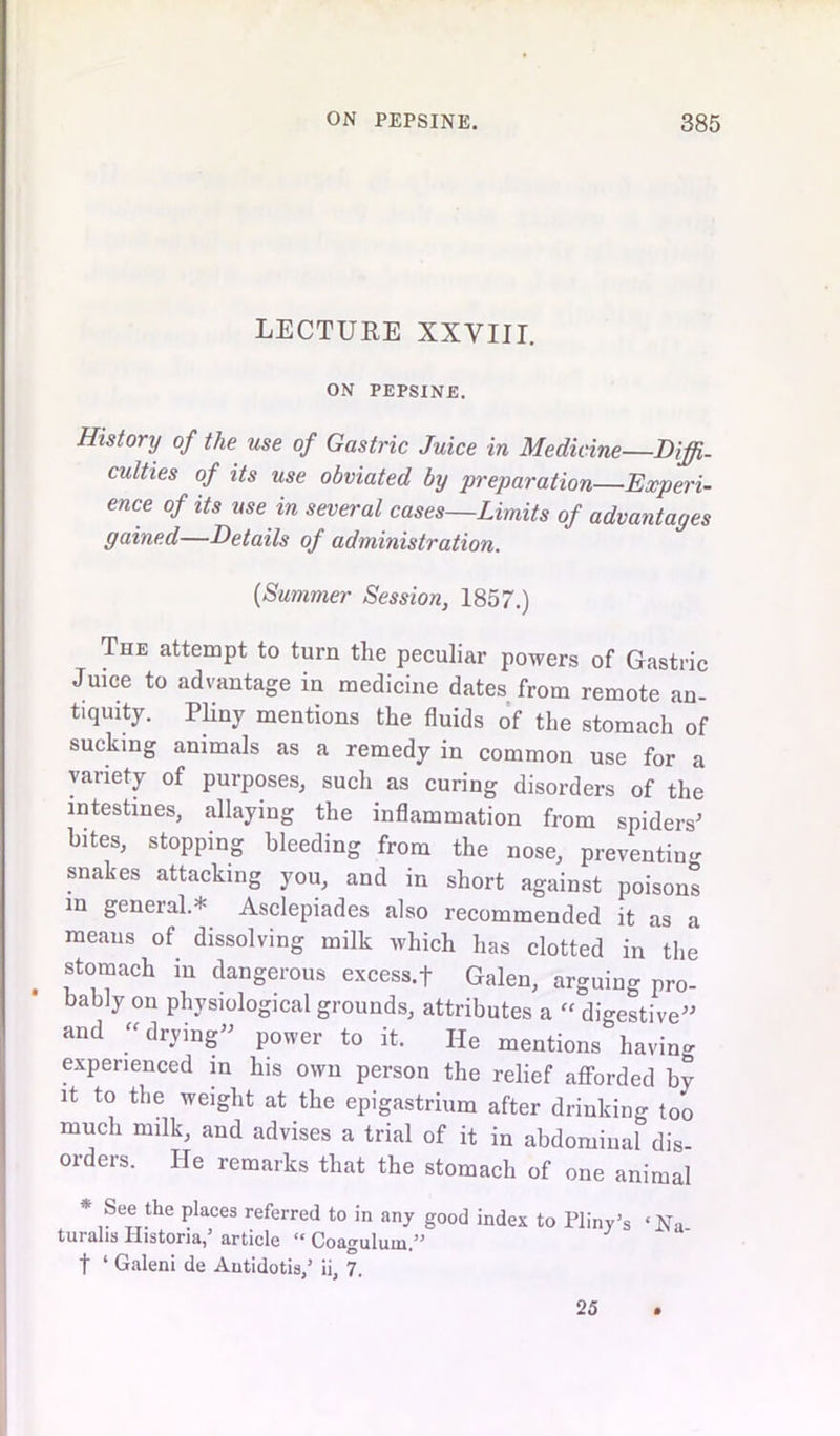 LECTURE XXVIII. ON PEPSINE. History of the use of Gastric Juice in Medicine—Diffi- culties of its use obviated by preparation—Experi- ence of its use in several cases—Limits of advantages gained—Details of administration. {Summer Session, 1857.) The attempt to turn the peculiar powers of Gastric Juice to advantage in medicine dates from remote an- nuity. Pliny mentions the fluids of the stomach of sucking animals as a remedy in common use for a variety of purposes, such as curing disorders of the intestines, allaying the inflammation from spiders' bites, stopping bleeding from the nose, preventing snakes attacking you, and in short against poisons m general.* Asclepiades also recommended it as a means of dissolving milk which has clotted in the stomach in dangerous excess, f Galen, arguing pro- bably on physiological grounds, attributes a « digestive” and “ drying” power to it. He mentions having experienced in his own person the relief afforded by it to the weight at the epigastrium after drinking too much milk, and advises a trial of it in abdominal dis- orders. He remarks that the stomach of one animal * ,Se®.the ?laces referred t0 in any good index to Pliny’s ‘Na- turalis Ilistoria, article Ci Coagulll^n/, f 1 Galeni de Autidotis,’ ii, 7. 25