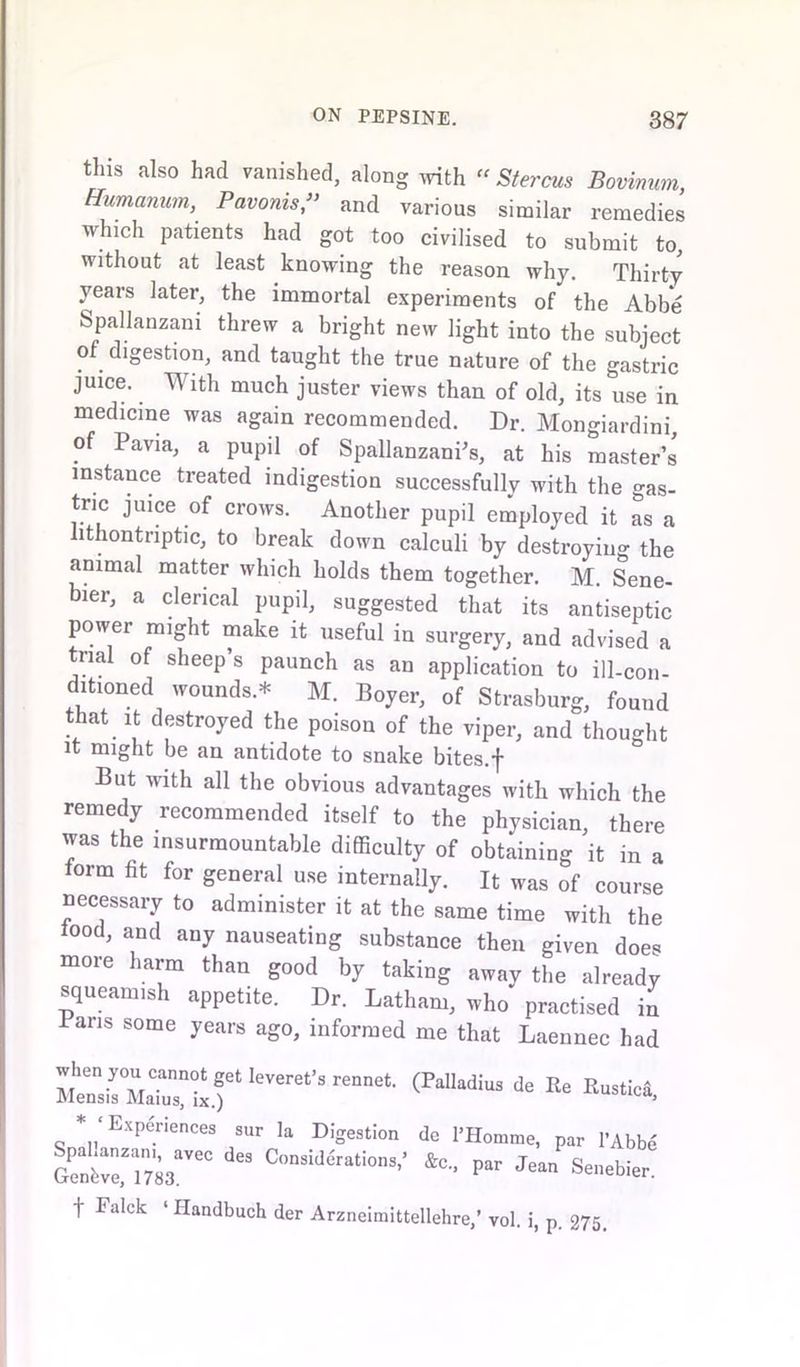 tins also had vanished, along with Stereos Bovmum, Humanum, Pavonis,” and various similar remedies which patients had got too civilised to submit to, without at least knowing the reason why. Thirty years later, the immortal experiments of the Abbe Spallanzani threw a bright new light into the subject of digestion, and taught the true nature of the gastric juice. With much juster views than of old, its use in medicine was again recommended. Dr. Mongiardini, of Pavia, a pupil of Spallanzani’s, at his master’s instance treated indigestion successfully with the gas- tric juice of crows. Another pupil employed it as a lithontnptic, to break down calculi by destroying the animal matter which holds them together. M. Sene- bier, a clerical pupil, suggested that its antiseptic power might make it useful in surgery, and advised a trial of sheep’s paunch as an application to ill-con- ditioned wounds* M. Boyer, of Strasburg, found that it destroyed the poison of the viper, and thought it might be an antidote to snake bites.f But with all the obvious advantages with which the remedy recommended itself to the physician, there was the insurmountable difficulty of obtaining it in a iorm fit for general use internally. It was of course necessary to administer it at the same time with the iood, and any nauseating substance then given doe* more harm than good by taking away the already squeamish appetite. Dr. Latham, who practised in Pans some years ago, informed me that Laennec had ‘eVere“'S ”,“t (MW!“ * R“«. * 'Experiences sur I, Digestion do I'Homme, pat l’Abbo £nrC ** P- Senebier’ f Falck ‘ Handbuch der Arzneimittellehre,’ vol. i, p. 275,