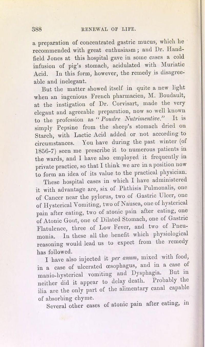 a preparation of concentrated gastric mucus, which he recommended with great enthusiasm; and Dr. Hand- field Jones at this hospital gave in some cases a cold infusion of pig’s stomach, acidulated with Muriatic Acid. In this form, however, the remedy is disagree- able and inelegant. But the matter showed itself in quite a new light when an ingenious French pharmacien, M. Boudault, at the instigation of Dr. Corvisart, made the very elegant and agreeable preparation, now so well known to the profession as “ Poudre Nutrimentive.” It is simply Pepsine from the sheep’s stomach dried on Starch, with Lactic Acid added or not according to circumstances. You have during the past wintei (of 1856-7) seen me prescribe it to numerous patients in the wards, and I have also employed it frequently in private practice, so that I think we are in a position now to form an idea of its value to the practical physician. These hospital cases in which I have administered it with advantage are, six of Phthisis Pulmonalis, one of Cancer near the pylorus, two of Gastric Ulcer, one of Hysterical Vomiting, two of Nausea, one of hysteiical pain after eating, two of atonic pain after eating, one of Atonic Gout, one of Dilated Stomach, one of Gastric Flatulence, three of Low Fever, and two of Pneu- monia. In these all the benefit which physiological reasoning would lead us to expect from the lemedy has followed. , I have also injected it per anum, mixed with food, in a case of ulcerated oesophagus, and m a case of manio-hysterical vomiting and Dysphagia. But in neither did it appear to delay death. Probably the ilia are the only part of the alimentary canal capable of absorbing chyme. Several other cases of atonic pain after eating, in
