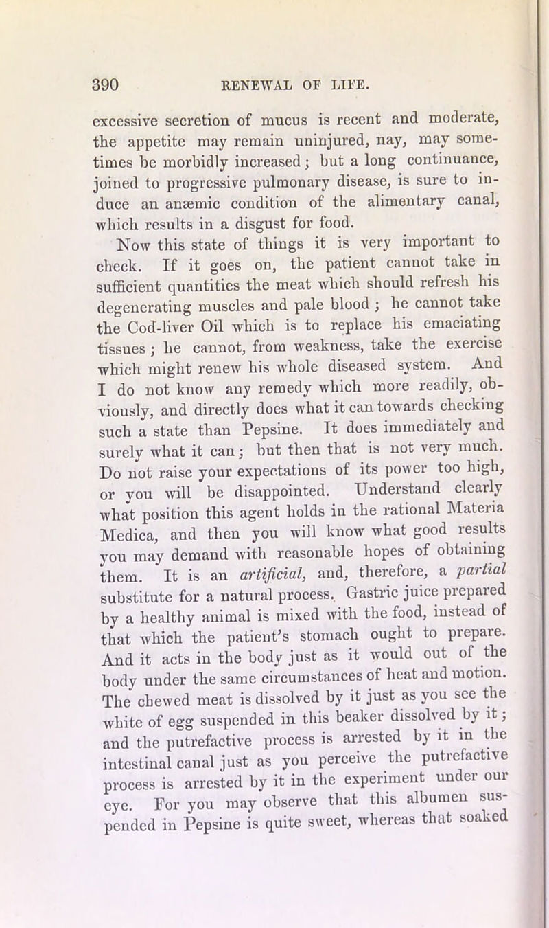 excessive secretion of mucus is recent and moderate, tlie appetite may remain uninjured, nay, may some- times be morbidly increased; but a long continuance, joined to progressive pulmonary disease, is sure to in- duce an ansemic condition of the alimentary canal, which results in a disgust for food. Now this state of things it is very important to check. If it goes on, the patient cannot take in sufficient quantities the meat which should refresh his degenerating muscles and pale blood ; he cannot take the Cod-liver Oil which is to replace his emaciating tissues ; he cannot, from weakness, take the exercise which might renew his whole diseased system. And I do not know any remedy which more readily, ob- viously, and directly does what it can towards checking such a state than Pepsine. It does immediately and surely what it can; but then that is not very much. Do not raise your expectations of its power too high, or you will be disappointed. Understand cleaily what position this agent holds in the rational Materia Medica, and then you will know what good results you may demand with reasonable hopes of obtaining them. It is an artificial, and, therefore, a partial substitute for a natural process. Gastric juice prepared by a healthy animal is mixed with the food, instead of that which the patient’s stomach ought to prepare. And it acts in the body just as it would out of the body under the same circumstances of heat and motion. The chewed meat is dissolved by it just as you see the white of egg suspended in this beaker dissolved by it; and the putrefactive process is arrested by it in the intestinal canal just as you perceive the putrefactive process is arrested by it in the experiment under our eye. For you may observe that this albumen sus- pended in Pepsine is quite sweet, whereas that soaked