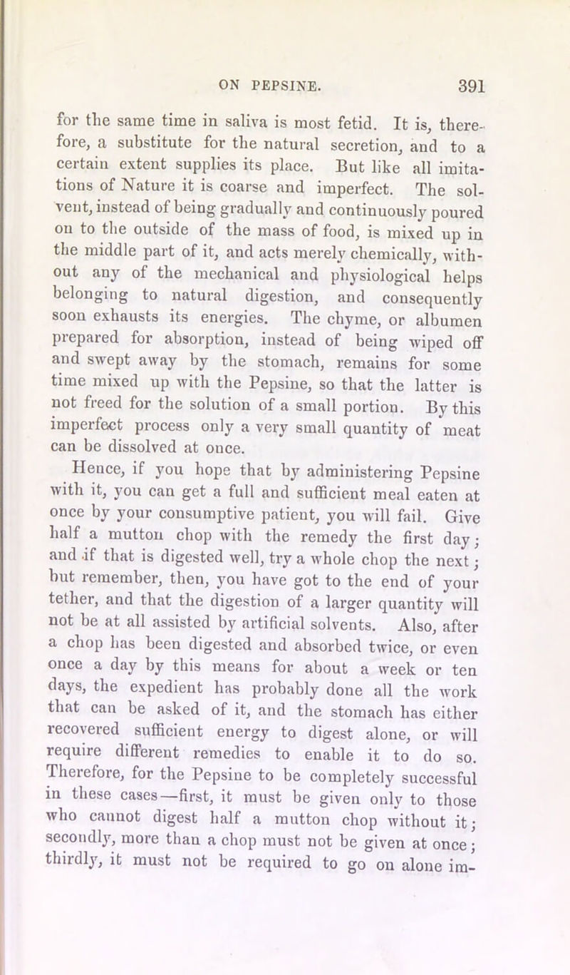 for the same time in saliva is most fetid. It is, there- fore, a substitute for the natural secretion, and to a certain extent supplies its place. But like all imita- tions of Nature it is coarse and imperfect. The sol- vent, instead of being gradually and continuously poured ou to the outside of the mass of food, is mixed up in the middle part of it, and acts merely chemically, with- out any of the mechanical and physiological helps belonging to natural digestion, and consequently soon exhausts its energies. The chyme, or albumen prepared for absorption, instead of being wiped off and swept away by the stomach, remains for some time mixed up with the Pepsine, so that the latter is not freed for the solution of a small portion. By this imperfect process only a very small quantity of meat can be dissolved at once. Hence, if you hope that by administering Pepsine with it, you can get a full and sufficient meal eaten at once by your consumptive patient, you will fail. Give half a mutton chop with the remedy the first day; and .if that is digested well, try a whole chop the next; but remember, then, you have got to the end of your tether, and that the digestion of a larger quantity will not be at all assisted by artificial solvents. Also, after a chop has been digested and absorbed twice, or even once a day by this means for about a week or ten days, the expedient has probably done all the work that can be asked of it, and the stomach has either recovered sufficient energy to digest alone, or will require different remedies to enable it to do so. Therefore, for the Pepsine to be completely successful in these cases—first, it must be given only to those who cannot digest half a mutton chop without it; secondly, more than a chop must not be given at once; thirdly, it must not be required to go on alone im-