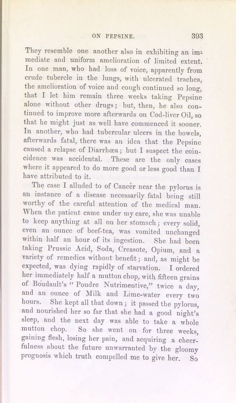 They resemble one another also in exhibiting an im^ mediate and uniform amelioration of limited extent. In one man, who had loss of voice, apparently from crude tubercle in the lungs, with ulcerated trachea, the amelioration of voice and cough continued so long, that I let him remain three weeks taking Pepsine alone without other drugs; but, then, he also con- tinued to improve more afterwards on Cod-liver Oil, so that he might just as well have commenced it sooner. In another, who had tubercular ulcers in the bowels, afterwards fatal, there was an idea that the Pepsine caused a relapse of Diarrhoea; but I suspect the coin- cidence was accidental. These are the only cases where it appeared to do more good or less good than I have attributed to it. The case I alluded to of Cancer near the pylorus is an instance of a disease necessarily fatal being still worthy of the careful attention of the medical man. When the patient came under my care, she was unable to keep anything at all on her stomach; every solid, even an ounce of beef-tea, was vomited unchanged within half an hour of its ingestion. She had been taking Prussic Acid, Soda, Creasote, Opium, and a variety of remedies without benefit; and, as might be expected, was dying rapidly of starvation. I ordered her immediately half a mutton chop, with fifteen grains of BoudaulCs “ Poudre Nutrimentive,” twice a day, and an ounce of Milk and Lime-water every two hours. She kept all that down ; it passed the pvlorus, and nourished her so far that she had a good nighCs sleep, aud the next day was able to take a whole mutton chop. So she went on for three weeks, gaining flesh, losing her pain, and acquiring a cheer- fulness about the future unwarranted by the gloomy prognosis which truth compelled me to give her. So