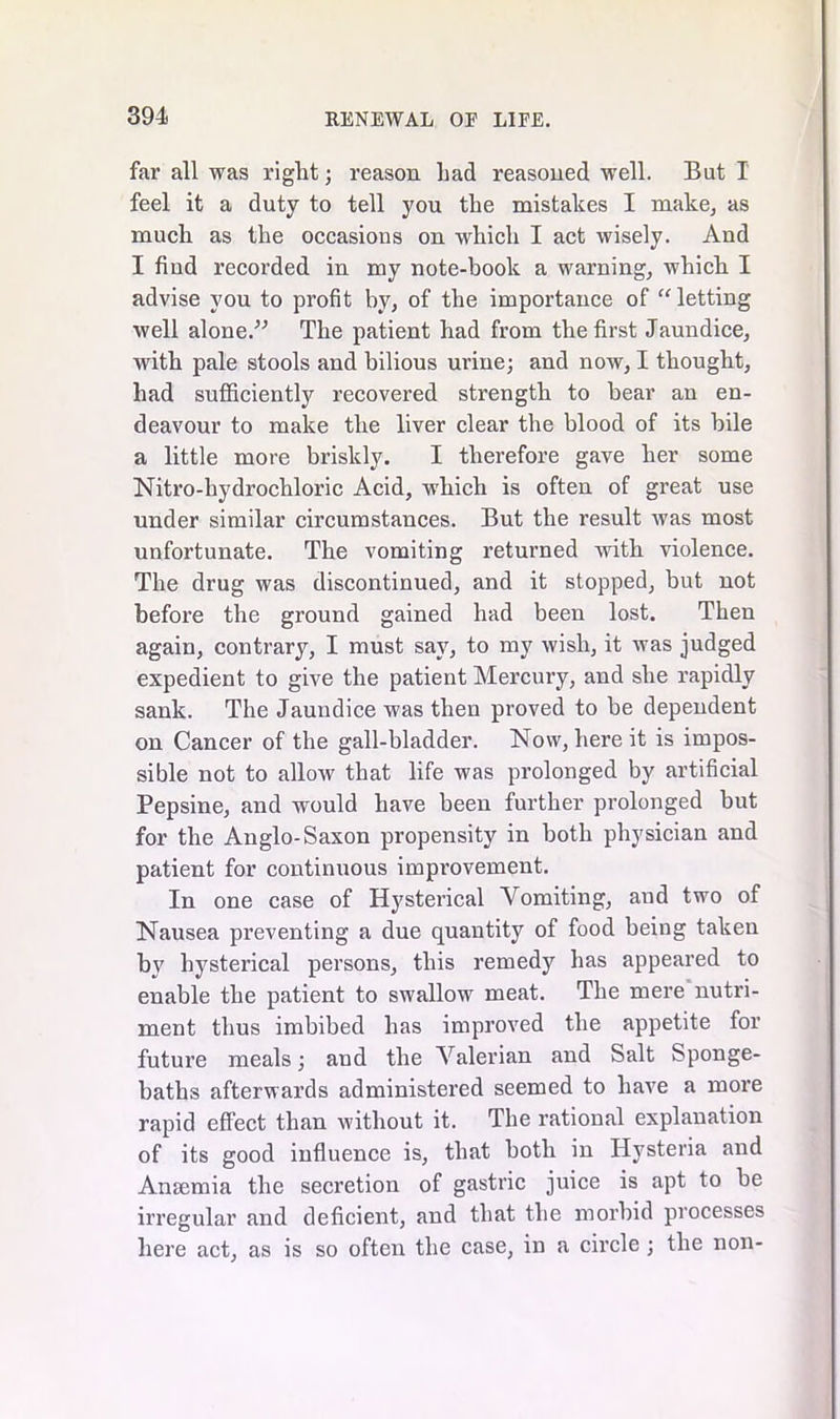 far all was right; reason had reasoned well. But I feel it a duty to tell you the mistakes I make, as much as the occasions on which I act wisely. And I find recorded in my note-book a warning, which I advise you to profit by, of the importance of “ letting well alone.'’'’ The patient had from the first Jaundice, with pale stools and bilious urine; and now, I thought, had sufficiently recovered strength to bear an en- deavour to make the liver clear the blood of its bile a little more briskly. I therefore gave her some Nitro-hydrochloric Acid, which is often of great use under similar circumstances. But the result was most unfortunate. The vomiting returned with violence. The drug was discontinued, and it stopped, but not before the ground gained had been lost. Then again, contrary, I must say, to my wish, it was judged expedient to give the patient Mercury, and she rapidly sank. The Jaundice was then proved to be dependent on Cancer of the gall-bladder. Now, here it is impos- sible not to allow that life was prolonged by artificial Pepsine, and would have been further prolonged but for the Anglo-Saxon propensity in both physician and patient for continuous improvement. In one case of Hysterical Vomiting, and two of Nausea preventing a due quantity of food being taken by hysterical persons, this remedy has appeared to enable the patient to swallow meat. The mere nutri- ment thus imbibed has improved the appetite for future meals; and the Valerian and Salt Sponge- baths afterwards administered seemed to have a more rapid effect than without it. The rational explanation of its good influence is, that both in Hysteria and Anaemia the secretion of gastric juice is apt to be irregular and deficient, and that the morbid processes here act, as is so often the case, in a circle ; the non-