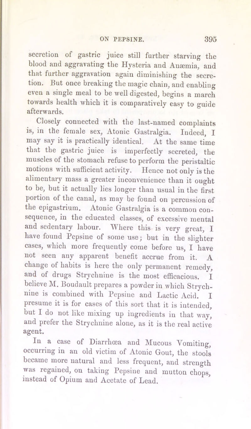 secretion of gastric juice still further starving the blood and aggravating the Hysteria and Anemia, and that further aggravation again diminishing the secre- tion. But once breaking the magic chain, and enabling even a single meal to be well digested, begins a march towards health which it is comparatively easy to guide afterwards. Closely connected with the last-named complaints is, in the female sex, Atonic Gastralgia. Indeed, I may say it is practically identical. At the same time that the gastric juice is imperfectly secreted, the muscles of the stomach refuse to perform the peristaltic motions with sufficient activity. Hence not only is the alimentary mass a greater inconvenience than it ought to be, but it actually lies longer than usual in the first portion of the canal, as may be found on percussion of the epigastrium. Atonic Gastralgia is a common con- sequence, in the educated classes, of excessive mental and sedentary labour. Where this is very great, I have found Pepsine of some use; but in the slighter cases, which more frequently come before us, I have not seen any apparent benefit accrue from it. A change of habits is here the only permanent remedy, and of drugs Strychnine is the most efficacious. I believe M. Boudault prepares a powder in which Strych- nine is combined with Pepsine and Lactic Acid. I presume it is for cases of this sort that it is intended, but I do not like mixing up ingredients in that way, and prefer the Strychnine alone, as it is the real active agent. In a case of Diarrhoea and Mucous Vomiting, occurring in an old victim of Atonic Gout, the stools became more natural and less frequent, and strength was regained, on taking Pepsine and mutton chops, instead of Opium and Acetate of Lead.