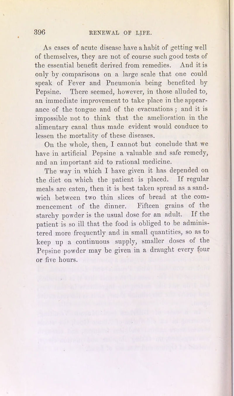 As cases of acute disease have a habit of getting well of themselves, they are not of course such good tests of the essential benefit derived from remedies. And it is only by comparisons on a large scale that one could speak of Fever and Pneumonia being benefited by Pepsine. There seemed, however, in those alluded to, an immediate improvement to take place in the appear- ance of the tongue and of the evacuations ; and it is impossible not to think that the amelioration in the alimentary canal thus made evident would conduce to lessen the mortality of these diseases. On the whole, then, I cannot but conclude that we have in artificial Pepsine a valuable and safe remedy, and an important aid to rational medicine. The way in which I have given it has depended on the diet on which the patient is placed. If regular meals are eaten, then it is best taken spread as a sand- wich between two thin slices of bread at the com- mencement of the dinner. Fifteen grains of the starchy powder is the usual dose for an adult. If the patient is so ill that the food is obliged to be adminis- tered more frequently and in small quantities, so as to keep up a continuous supply, smaller doses of the Pepsine powder may be given in a draught every four or five hours.