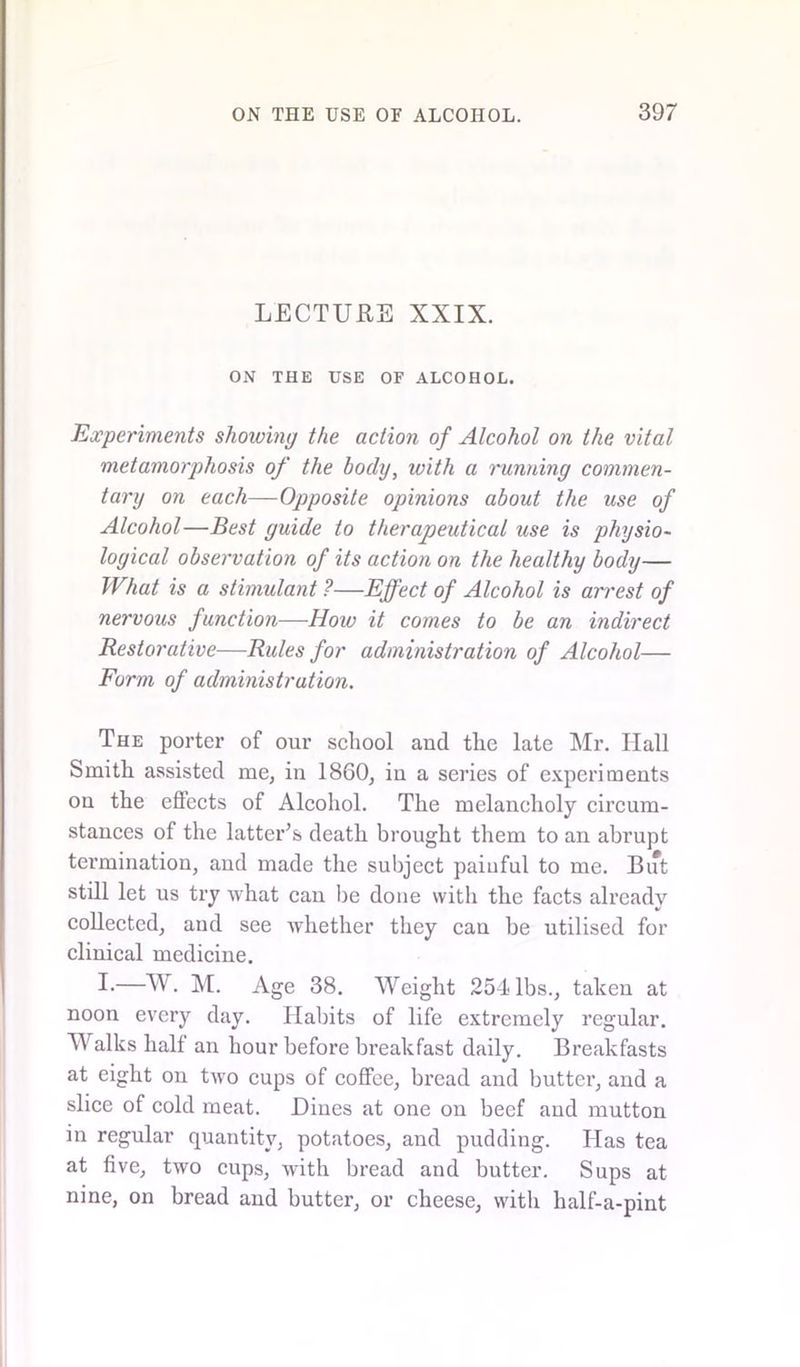 LECTURE XXIX. ON THE USE OF ALCOHOL. Experiments showing the action of Alcohol on the vital metamorphosis of the body, with a running commen- tary on each—Opposite opinions about the use of Alcohol—Best guide to therapeutical use is physio- logical observation of its action on the healthy body— What is a stimulant ?—Effect of Alcohol is arrest of nervous function—How it comes to be an indirect Restorative—Rules for administration of Alcohol— Form of administration. The porter of our school and the late Mr. Ilall Smith assisted me, in 1860, in a series of experiments on the effects of Alcohol. The melancholy circum- stances of the latter’s death brought them to an abrupt termination, and made the subject painful to me. But still let us try what can be done with the facts already V collected, and see whether they can be utilised for clinical medicine. I-—W. M. Age 38. Weight 254 lbs., taken at noon every day. Habits of life extremely regular. Walks half an hour before breakfast daily. Breakfasts at eight on two cups of coffee, bread and butter, and a slice of cold meat. Dines at one on beef aud mutton in regular quantity, potatoes, and pudding. Has tea at five, two cups, with bread and butter. Sups at nine, on bread and butter, or cheese, with half-a-pint