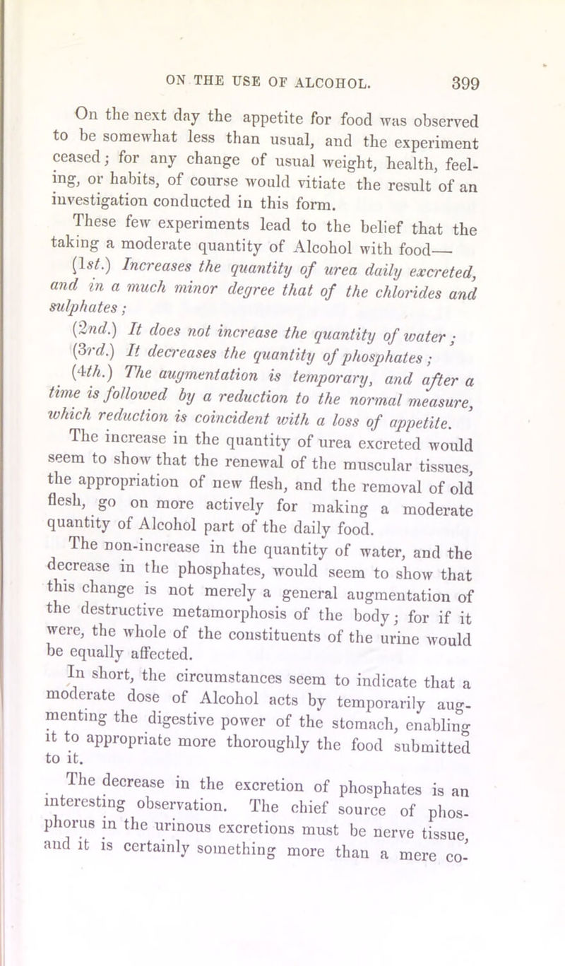 On the next day the appetite for food was observed to be somewhat less than usual, and the experiment ceased; for any change of usual weight, health, feel- ing, or habits, of course would vitiate the result of an investigation conducted in this form. These few experiments lead to the belief that the taking a moderate quantity of Alcohol with food (Is/.) Increases the quantity of urea daily excreted, and in a much minor degree that of the chlorides and sulphates; {2nd.) It does not increase the quantity of water ; {3rd.) It dea-eases the quantity of phosphates; (4/A) The augmentation is temporary, and after a time is followed by a reduction to the normal measure, which reduction is coincident with a loss of appetite. The inciease in the quantity of urea excreted would seem to show that the renewal of the muscular tissues, the appropriation of new flesh, and the removal of old flesh, go on more actively for making a moderate quantity of Alcohol part of the daily food. The non-increase in the quantity of water, and the decrease in the phosphates, would seem to show that this change is not merely a general augmentation of the destructive metamorphosis of the body; for if it were, the whole of the constituents of the urine would be equally affected. In short, the circumstances seem to indicate that a moderate dose of Alcohol acts by temporarily aug- menting the digestive power of the stomach, enabling it to appropriate more thoroughly the food submitted to it. The decrease in the excretion of phosphates is an interesting observation. The chief source of phos- phorus in the urinous excretions must be nerve tissue and it is certainly something more than a mere co-