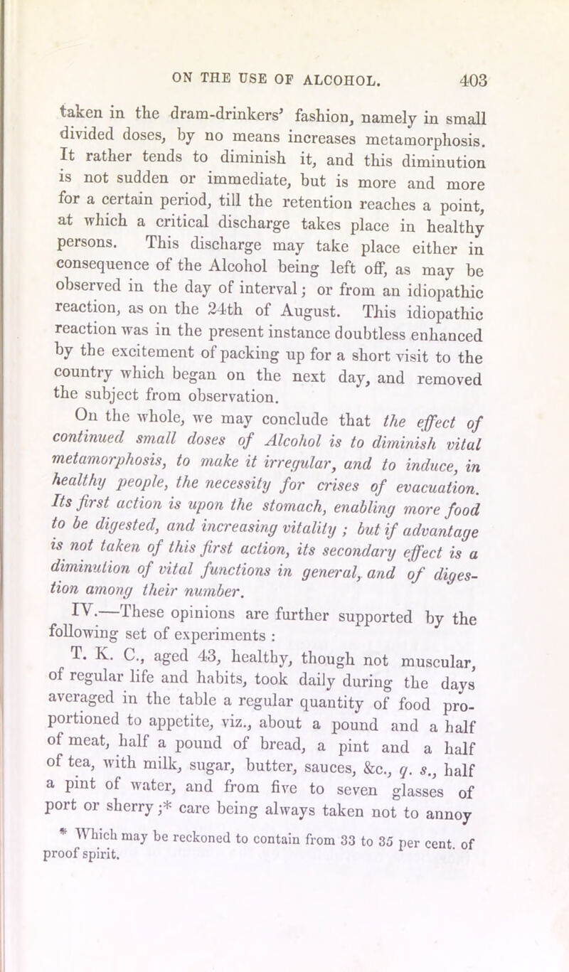 taken in the dram-drinkers' fashion, namely in small divided doses, by no means increases metamorphosis. It rather tends to diminish it, and this diminution is not sudden or immediate, but is more and more for a certain period, till the retention reaches a point, at which a critical discharge takes place in healthy persons. This discharge may take place either in consequence of the Alcohol being left off, as may be observed in the day of interval; or from an idiopathic reaction, as on the 24th of August. This idiopathic reaction was in the present instance doubtless enhanced by the excitement of packing up for a short visit to the country which began on the next day, and removed the subject from observation. On the whole, we may conclude that the effect of continued small doses of Alcohol is to diminish vital metamorphosis, to make it irregular, and to induce, in healthy people, the necessity for crises of evacuation. Its first action is upon the stomach, enabling more food to be digested, and increasing vitality ; but if advantage is not taken of this first action, its secondary effect is a diminution of vital functions in general, and of diges- tion among their number. —These opinions are further supported by the following set of experiments : T. K. C., aged 43, healthy, though not muscular, of regular life and habits, took daily during the days averaged in the table a regular quantity of food pro- portioned to appetite, viz., about a pound and a half of meat, half a pound of bread, a pint and a half of tea, with milk, sugar, butter, sauces, &c., q. s., half a pint of water, and from five to seven glasses of port or sherry •* care being always taken not to annoy * Winch may be reckoned to contain from 33 to 35 per cent of proof spirit.