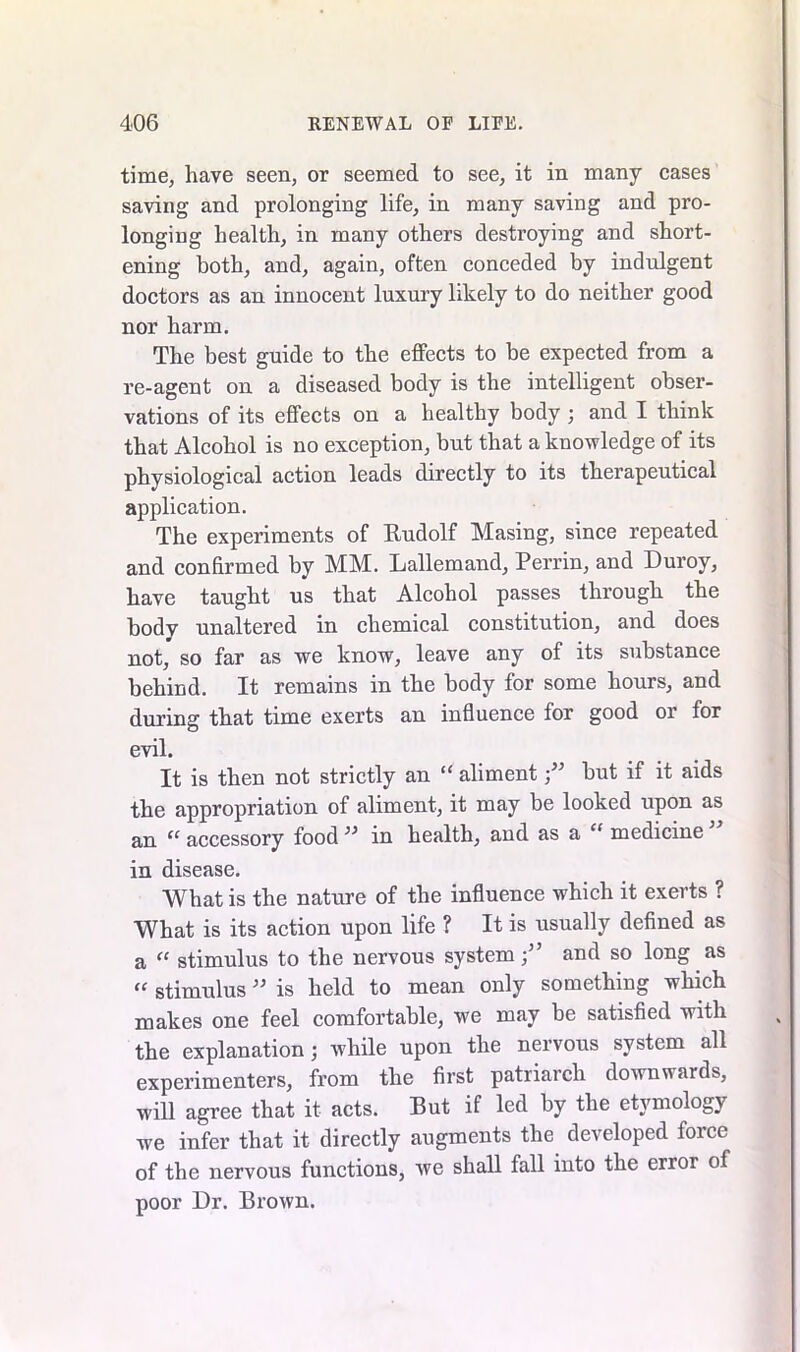 time, have seen, or seemed to see, it in many cases saving and prolonging life, in many saving and pro- longing health, in many others destroying and short- ening both, and, again, often conceded by indulgent doctors as an innocent luxury likely to do neither good nor harm. The best guide to the effects to be expected from a re-agent on a diseased body is the intelligent obser- vations of its effects on a healthy body ; and I think that Alcohol is no exception, but that a knowledge of its physiological action leads directly to its therapeutical application. The experiments of Rudolf Masing, since repeated and confirmed by MM. Lallemand, Perrin, and Duroy, have taught us that Alcohol passes through the bodv unaltered in chemical constitution, and does not, so far as we know, leave any of its substance behind. It remains in the body for some hours, and during that time exerts an influence for good or for evil. It is then not strictly an “ aliment;” but if it aids the appropriation of aliment, it may be looked upon as an “ accessory food” in health, and as a “ medicine in disease. What is the nature of the influence which it exerts ? What is its action upon life ? It is usually defined as a “ stimulus to the nervous system;” and so long as “ stimulus ” is held to mean only something which makes one feel comfortable, we may be satisfied with the explanation; while upon the nervous system all experimenters, from the first patriarch downwards, will agree that it acts. But if led by the etymology we infer that it directly augments the developed force of the nervous functions, we shall fall into the error of poor Dr. Brown.