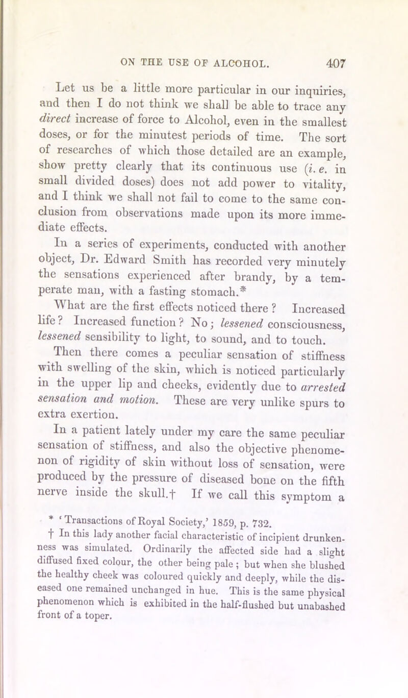Let us be a little more particular in our inquiries, and then I do not think we shall he able to trace any direct increase of force to Alcohol, even in the smallest doses, or for the minutest periods of time. The sort of researches of which those detailed are an example, show pretty clearly that its continuous use (i. e. in small divided doses) does not add power to vitality, and I think we shall not fail to come to the same con- clusion from observations made upon its more imme- diate effects. In a series of experiments, conducted with another object, Dr. Edward Smith has recorded very minutely the sensations experienced after brandy, by a tem- perate man, with a fasting stomach.* TV hat are the first effects noticed there ? Increased life ? Increased function ? No ; lessened consciousness, lessened sensibility to light, to sound, and to touch. Then there comes a peculiar sensation of stiffness with swelling of the skin, which is noticed particularly in the upper lip and cheeks, evidently due to arrested sensation and motion. These are very unlike spurs to extra exertion. In a patient lately under my care the same peculiar sensation of stiffness, and also the objective phenome- non of rigidity of skin without loss of sensation, were produced by the pressure of diseased bone on the fifth nene inside the skull.f If we call this symptom a * ‘Transactions of Royal Society,5 1859, p. 732. f In this lady another facial characteristic of incipient drunken- ness was simulated. Ordinarily the affected side had a slight diffused fixed colour, the other being pale ; but when she blushed the healthy cheek was coloured quickly and deeply, while the dis- eased one remained unchanged in hue. This is the same physical phenomenon which is exhibited in the half-flushed but unabashed front of a toper.