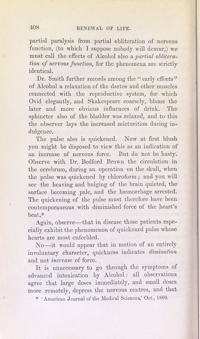 partial paralysis from partial obliteration of nervous function, (to which I suppose nobody will demur,) we must call the effects of Alcohol also a partial oblitera- tion of nervous function, for the phenomena are strictly identical. Dr. Smith further records among the “ early effects” of Alcohol a relaxation of the dartos and other muscles connected with the reproductive system, for which Ovid elegantly, and Skakespeare coarsely, blame the later and more obvious influences of drink. The sphincter also of the bladder was relaxed, and to this the observer lays the increased micturition during in- dulgence. The pulse also is quickened. Now at first blush you might be disposed to view this as an indication of an increase of nervous force. But do not be hasty. Observe with Dr. Bedford Brown the circulation in the cerebrum, during an operation on the skull, when the pulse was quickened by chloroform; and you will see the heaving and bulging of the brain quieted, the surface becoming pale, and the haemorrhage arrested. The quickening of the pulse must therefore have been contemporaneous with diminished force of the heart’s beat.* Again, observe—that in disease those patients espe- cially exhibit the phenomenon of quickened pulse whose hearts are most enfeebled. No—it would appear that in motion of an entirely involuntary character, quickness indicates diminution and not increase of force. It is unnecessary to go through the symptoms of advanced intoxication by Alcohol : all observations agree that large doses immediately, and small doses more remotely, depress the nervous centres, and that * ‘American Journal of the Medical Sciences,’ Oct., 1860.