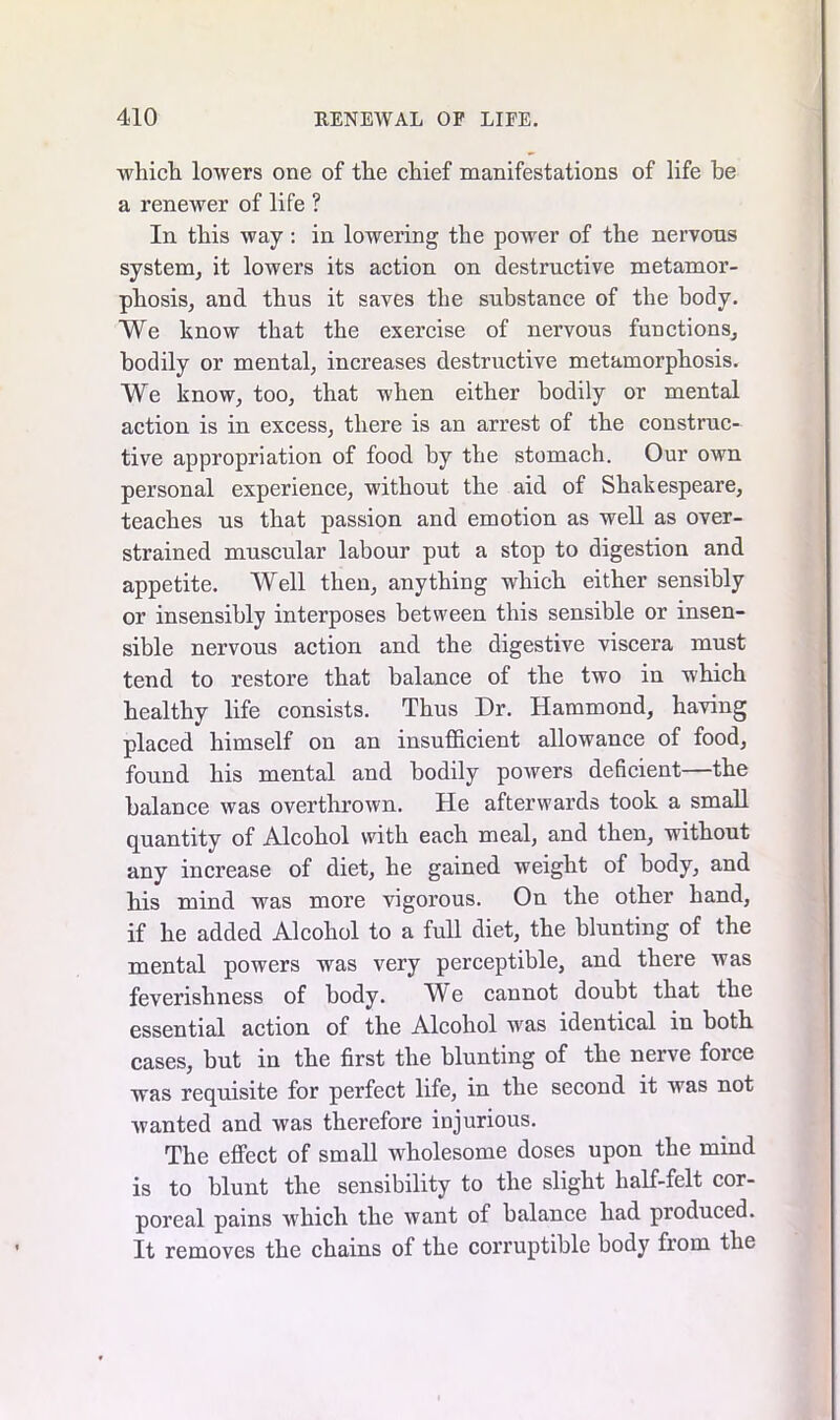 which lowers one of the chief manifestations of life be a renewer of life ? In this way: in lowering the power of the nervons system, it lowers its action on destructive metamor- phosis, and thus it saves the substance of the body. We know that the exercise of nervous functions, bodily or mental, increases destructive metamorphosis. We know, too, that when either bodily or mental action is in excess, there is an arrest of the construc- tive appropriation of food by the stomach. Our own personal experience, without the aid of Shakespeare, teaches us that passion and emotion as well as over- strained muscular labour put a stop to digestion and appetite. Well then, anything which either sensibly or insensibly interposes between this sensible or insen- sible nervous action and the digestive viscera must tend to restore that balance of the two in which healthy life consists. Thus Dr. Hammond, having placed himself on an insufficient allowance of food, found his mental and bodily powers deficient—the balance was overthrown. He afterwards took a small quantity of Alcohol with each meal, and then, without any increase of diet, he gained weight of body, and his mind was more vigorous. On the other hand, if he added Alcohol to a full diet, the blunting of the mental powers was very perceptible, and there was feverishness of body. W e cannot doubt that the essential action of the Alcohol was identical in both cases, but in the first the blunting of the nerve force was requisite for perfect life, in the second it was not wanted and was therefore injurious. The effect of small wholesome doses upon the mind is to blunt the sensibility to the slight half-felt cor- poreal pains which the want of balance had produced. It removes the chains of the corruptible body from the