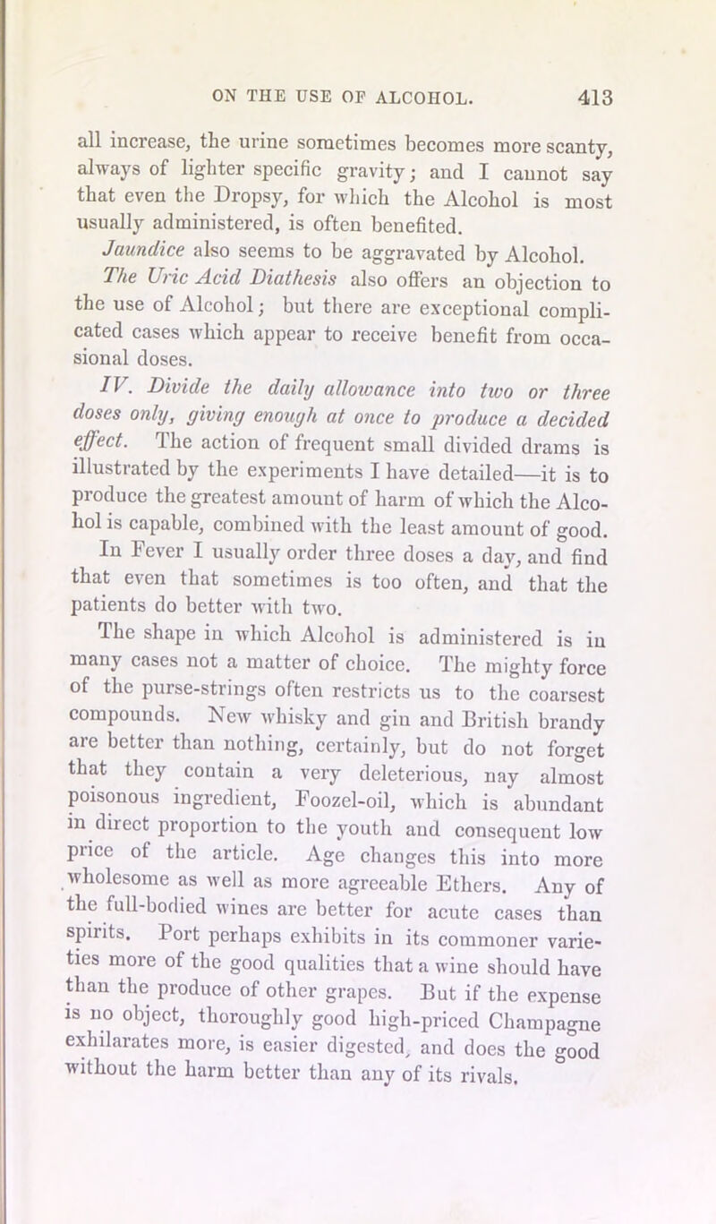 all increase, the urine sometimes becomes more scanty, always of lighter specific gravity; and I cannot say that even the Dropsy, for which the Alcohol is most usually administered, is often benefited. Jaundice also seems to be aggravated by Alcohol. The U)ic Acid Diathesis also offei*s an objection to the use of Alcohol; but there are exceptional compli- cated cases which appear to receive benefit from occa- sional doses. IV. Divide the daily allowance into two or three doses only, giving enough at once to produce a decided effect. The action of frequent small divided drams is illustrated by the experiments I have detailed—it is to produce the greatest amount of harm of which the Alco- hol is capable, combined with the least amount of good. In Fever I usually order three doses a day, and find that even that sometimes is too often, and that the patients do better with two. The shape in which Alcohol is administered is iu many cases not a matter of choice. The mighty force of the purse-strings often restricts us to the coarsest compounds. New whisky and gin and British brandy are better than nothing, certainly, but do not forget that they contain a very deleterious, nay almost poisonous ingredient, Foozel-oil, which is abundant in direct proportion to the youth and consequent low price ot the article. Age changes this into more wholesome as well as more agreeable Ethers. Any of the full-bodied wines are better for acute cases than spiiits. Port perhaps exhibits in its commoner varie- ties more of the good qualities that a wine should have than the produce of other grapes. But if the expense is no object, thoroughly good high-priced Champagne exhilarates more, is easier digested, and does the good without the harm better than any of its rivals.