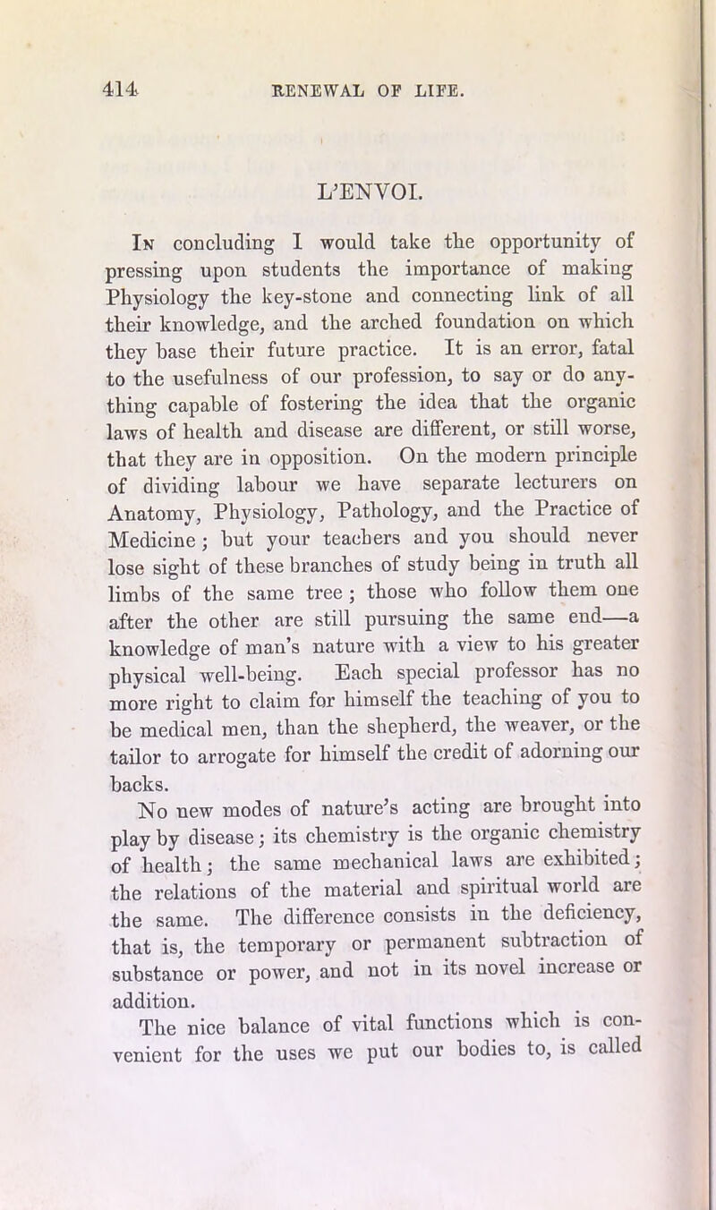L’ENVOI. In concluding I would take the opportunity of pressing upon students the importance of making Physiology the key-stone and connecting link of all their knowledge, and the arched foundation on which they base their future practice. It is an error, fatal to the usefulness of our profession, to say or do any- thing capable of fostering the idea that the organic laws of health and disease are different, or still worse, that they are in opposition. On the modern principle of dividing labour we have separate lecturers on Anatomy, Physiology, Pathology, and the Practice of Medicine ; but your teachers and you should never lose sight of these branches of study being in truth all limbs of the same tree ; those who follow them one after the other are still pursuing the same end—a knowledge of man’s nature with a view to his greater physical well-being. Each special professor has no more right to claim for himself the teaching of you to be medical men, than the shepherd, the weaver, or the tailor to arrogate for himself the credit of adorning our backs. No new modes of nature’s acting are brought into play by disease; its chemistry is the organic chemistry of health; the same mechanical laws are exhibited; the relations of the material and spiritual world are the same. The difference consists in the deficiency, that is, the temporary or permanent subtraction of substance or power, and not in its novel increase or addition. The nice balance of vital functions which is con- venient for the uses we put our bodies to, is called
