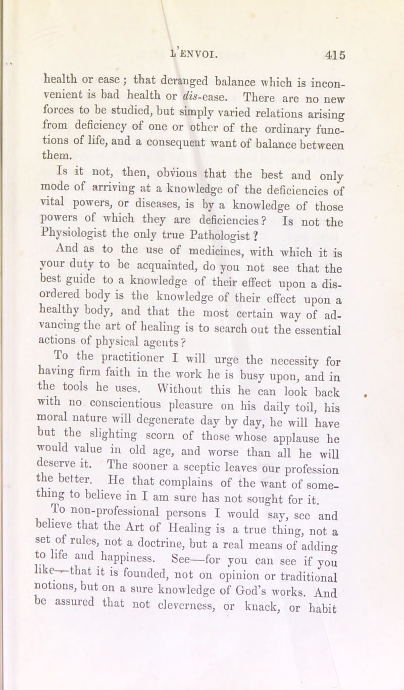 l’envoi. health or ease; that deranged balance which is incon- venient is bad health or dis-ease. There are no new foi ces to be studied, but simply varied relations arising fiom deficiency of one or other of the ordinary func- tions of life, and a consequent want of balance between them. Is it not, then, obvious that the best and only mode of arriving at a knowledge of the deficiencies of vital powers, or diseases, is by a knowledge of those powers of which they are deficiencies ? Is not the Physiologist the only true Pathologist ? And as to the use of medicines, with which it is your duty to be acquainted, do you not see that the best guide to a knowledge of their effect upon a dis- ordered body is the knowledge of their eflect upon a healthy body, and that the most certain way of ad- vancing the art of healing is to search out the essential actions of physical agents ? To the practitioner I will urge the necessity for having firm faith in the work he is busy upon, and in the tools he uses. Without this he can look back with no conscientious pleasure on his daily toil, his moral nature will degenerate day by day, he will have but the slighting scorn of those whose applause he would value in old age, and worse than all he will deserve it. The sooner a sceptic leaves our profession the better. He that complains of the want of some- thing to believe in I am sure has not sought for it. To non-professional persons I would say, see and believe that the Art of Healing is a true thing, not a set of rules, not a doctrine, but a real means of adding to life and happiness. See—for you can see if you like-—that it is founded, not on opinion or traditional notions, but on a sure knowledge of God’s works. And be assured that not cleverness, or knack, or habit