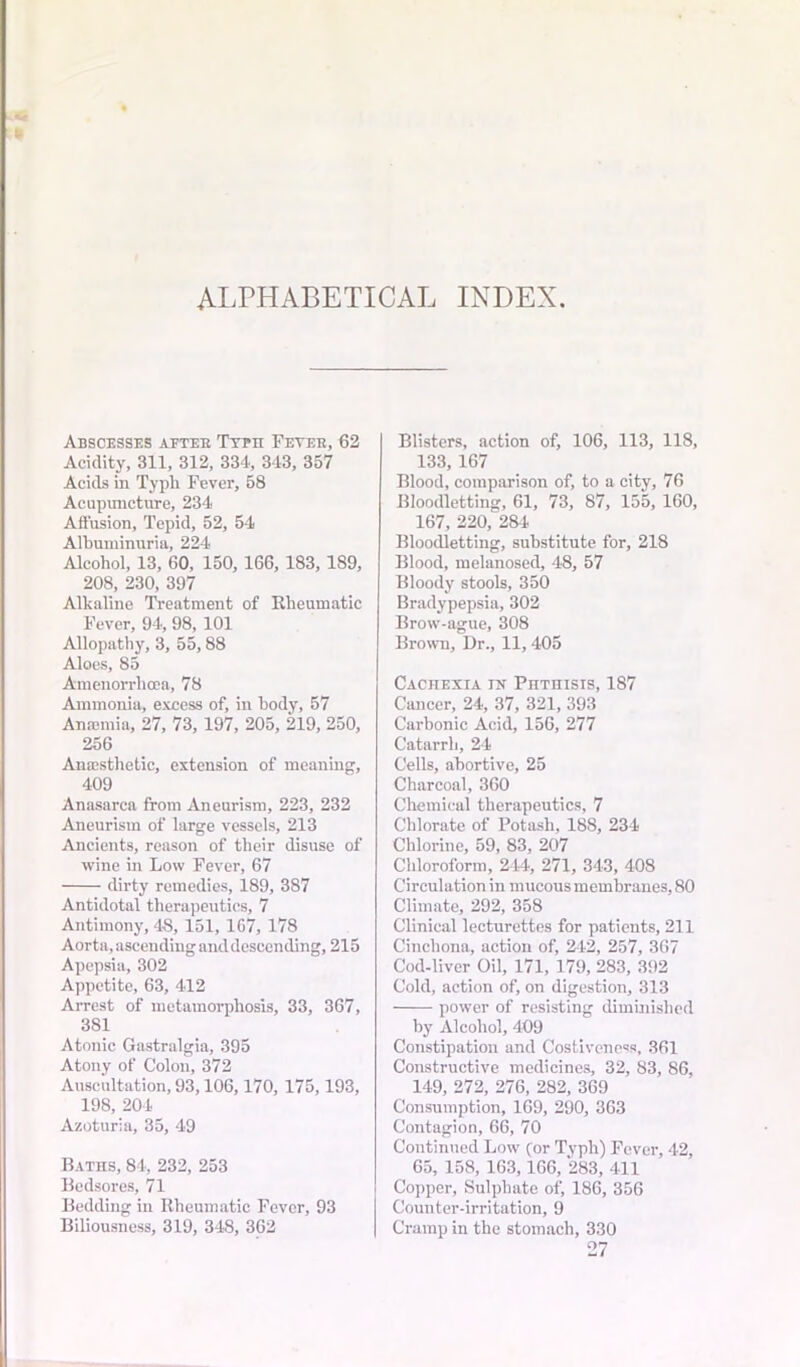 ALPHABETICAL INDEX Abscesses aftee Ttfii Feteh, 62 Acidity, 311, 312, 334, 343, 357 Acids in Typli Fever, 58 Acupuncture, 234 Affusion, Tepid, 52, 54 Albuminuria, 224 Alcohol, 13, 60, 150, 166, 183,189, 208, 230, 397 Alkaline Treatment of Rheumatic Fever, 94, 98, 101 Allopathy, 3, 55,88 Aloes, 85 Amenorrhcea, 78 Ammonia, excess of, in body, 57 Anaemia, 27, 73, 197, 205, 219, 250, 256 Anaesthetic, extension of meaning, 409 Anasarca from Aneurism, 223, 232 Aneurism of large vessels, 213 Ancients, reason of their disuse of wine in Low Fever, 67 dirty remedies, 189, 387 Antidotal therapeutics, 7 Antimony, 48, 151, 107, 178 Aorta, ascending and descending, 215 Apepsia, 302 Appetite, 63, 412 Arrest of metamorphosis, 33, 367, 381 Atonic Gastralgia, 395 Atony of Colon, 372 Auscultation, 93,106,170, 175,193, 198, 204 Azoturia, 35, 49 Baths, 84, 232, 253 Bedsores, 71 Bedding in Rheumatic Fever, 93 Biliousness, 319, 348, 362 Blisters, action of, 106, 113, 118, 133, 167 Blood, comparison of, to a city, 76 Bloodletting, 61, 73, 87, 155, 160, 167, 220, 284 Bloodletting, substitute for, 218 Blood, melanosed, 48, 57 Bloody stools, 350 Bradypepsia, 302 Brow-ague, 308 Brown, Dr., 11, 405 CAcnExiA in Phthisis, 187 Cancer, 24, 37, 321, 393 Carbonic Acid, 156, 277 Catarrh, 24 Cells, abortive, 25 Charcoal, 360 Chemical therapeutics, 7 Chlorate of Potash, 188, 234 Chlorine, 59, 83, 207 Chloroform, 244, 271, 343, 408 Circulation in mucous membranes, 80 Climate, 292, 358 Clinical lecturettes for patients, 211 Cinchona, action of, 242, 257, 367 Cod-liver Oil, 171, 179, 283, 392 Cold, action of, on digestion, 313 power of resisting diminished by Alcohol, 409 Constipation and Costiveness, 361 Constructive medicines, 32, 83, 86, 149, 272, 276, 282, 369 Consumption, 169, 290, 363 Contagion, 66, 70 Continued Low (or Typh) Fever, 42, 65, 158, 163,166, 283, 411 Copper, Sulphate of, 186, 356 Counter-irritation, 9 Cramp in the stomach, 330 27