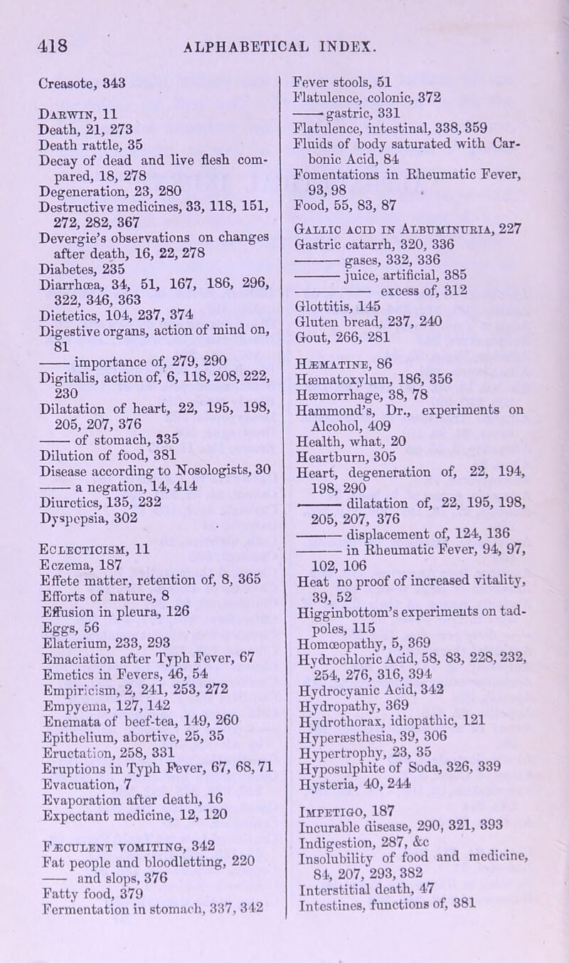 Creasote, 343 Dae win, 11 Death, 21, 273 Death rattle, 35 Decay of dead and live flesh com- pared, 18, 278 Degeneration, 23, 280 Destructive medicines, 33, 118, 151, 272, 282, 367 Devergie’s observations on changes after death, 16, 22, 278 Diabetes, 235 Diarrhoea, 34, 51, 167, 186, 296, 322, 346, 363 Dietetics, 104, 237, 374 Digestive organs, action of mind on, 81 importance of, 279, 290 Digitalis, action of, 6, 118,208,222, 230 Dilatation of heart, 22, 195, 198, 205, 207, 376 of stomach, 335 Dilution of food, 381 Disease according to Nosologists, 30 a negation, 14, 414 Diuretics, 135, 232 Dyspepsia, 302 Eclecticism, 11 Eczema, 187 Effete matter, retention of, 8, 365 Efforts of nature, 8 Effusion in pleura, 126 Eggs, 56 Elaterium, 233, 293 Emaciation after Typh Fever, 67 Emetics in Fevers, 46, 54 Empiricism, 2, 241, 253, 272 Empyema, 127,142 Enemataof beef-tea, 149, 260 Epithelium, abortive, 25, 35 Eructation, 258, 331 Eruptions in Typh Pever, 67, 68,71 Evacuation, 7 Evaporation after death, 16 Expectant medicine, 12, 120 Feculent vomiting, 342 Fat people and bloodletting, 220 and slops, 376 Fatty food, 379 Fermentation in stomach, 337, 342 Fever stools, 51 Flatulence, colonic, 372 -gastric, 331 Flatulence, intestinal, 338,359 Fluids of body saturated with Car- bonic Acid, 84 Fomentations in Rheumatic Fever, 93, 98 Food, 55, 83, 87 Gallic acid in Albumtntteia, 227 Gastric catarrh, 320, 336 gases, 332, 336 juice, artificial, 385 excess of, 312 Glottitis, 145 Gluten bread, 237, 240 Gout, 266, 281 Hzematine, 86 Hsematoxylum, 186, 356 Haemorrhage, 38, 78 Hammond’s, Dr., experiments on Alcohol, 409 Health, what, 20 Heartburn, 305 Heart, degeneration of, 22, 194, 198, 290 dilatation of, 22, 195, 198, 205, 207, 376 displacement of, 124,136 in Rheumatic Fever, 94, 97, 102, 106 Heat no proof of increased vitality, 39, 52 Higginbottom’s experiments on tad- poles, 115 Homoeopathy, 5, 369 Hydrochloric Acid, 5S, 83, 228,232, 254, 276, 316, 394 Hydrocyanic Acid, 342 Hydropathy, 369 Hydrothorax, idiopathic, 121 Hyperesthesia, 39, 306 Hypertrophy, 23, 35 Hyposulphite of Soda, 326, 339 Hysteria, 40, 244 Impetigo, 187 Incurable disease, 290, 321, 393 Indigestion, 287, &c Insolubility of food and medicine, 84, 207,293, 382 Interstitial death, 47 Intestines, functions of, 381