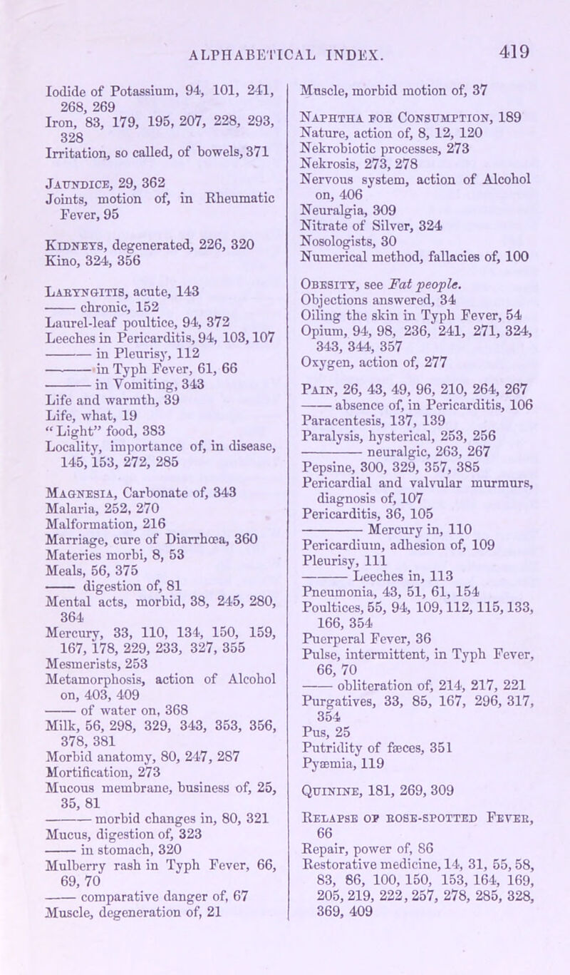 Iodide of Potassium, 94, 101, 241, 268, 269 Iron, 83, 179, 195, 207, 228, 293, 328 Irritation, so called, of bowels, 371 Jaundice, 29, 362 Joints, motion of, in Rheumatic Fever, 95 Kidneys, degenerated, 226, 320 Kino, 324, 356 Labyngitis, acute, 143 chronic, 152 Laurel-leaf poultice, 94, 372 Leeches in Pericarditis, 94, 103,107 in Pleurisy, 112 — in Typh Fever, 61, 66 in Vomiting, 343 Life and warmth, 39 Life, what, 19 “ Light” food, 383 Locality, importance of, in disease, 145,153, 272, 285 Magnesia, Carbonate of, 343 Malaria, 252, 270 Malformation, 216 Marriage, cure of Diarrhoea, 360 Materies morbi, 8, 53 Meals, 56, 375 digestion of, 81 Mental acts, morbid, 38, 245, 280, 364 Mercury, 33, 110, 134, 150, 159, 167, 178, 229, 233, 327, 355 Mesmerists, 253 Metamorphosis, action of Alcohol on, 403, 409 of water on, 368 Milk, 56, 298, 329, 343, 353, 356, 378, 381 Morbid anatomy, 80, 247, 2S7 Mortification, 273 Mucous membrane, business of, 25, 35, 81 morbid changes in, 80, 321 Mucus, digestion of, 323 in stomach, 320 Mulberry rash in Typh Fever, 66, 69, 70 comparative danger of, 67 Muscle, degeneration of, 21 Muscle, morbid motion of, 37 Naphtha eob Consumption, 189 Nature, action of, 8, 12, 120 Nekrobiotic processes, 273 Nekrosis, 273, 278 Nervous system, action of Alcohol on, 406 Neuralgia, 309 Nitrate of Silver, 324 Nosologists, 30 Numerical method, fallacies of, 100 Obesity, see Fat people. Objections answered, 34 Oiling the skin in Typh Fever, 54 Opium, 94, 98, 236, 241, 271, 324, 343, 344, 357 Oxygen, action of, 277 Pain, 26, 43, 49, 96, 210, 264, 267 —— absence of, in Pericarditis, 106 Paracentesis, 137, 139 Paralysis, hysterical, 253, 256 neuralgic, 263, 267 Pepsine, 300, 329, 357, 385 Pericardial and valvular murmurs, diagnosis of, 107 Pericarditis, 36, 105 Mercury in, 110 Pericardium, adhesion of, 109 Pleurisy, 111 Leeches in, 113 Pneumonia, 43, 51, 61, 154 Poultices, 55, 94, 109,112,115,133, 166, 354 Puerperal Fever, 36 Pulse, intermittent, in Typh Fever, 66, 70 obliteration of, 214, 217, 221 Purgatives, 33, 85, 167, 296, 317, 354 Pus, 25 Putridity of fajces, 351 Pyaemia, 119 Quinine, 181, 269, 309 Relapse op bose-spotted Fevee, 66 Repair, power of, 86 Restorative medicine, 14, 31, 55,58, 83, 86, 100, 150, 153, 164, 169, 205, 219, 222, 257, 278, 285, 328, 369, 409