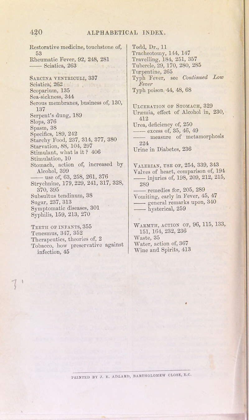 Restorative medicine, touchstone of, 53 Rheumatic Fever, 92, 248, 281 Sciatica, 263 SAEOINA TENTEICULI, 337 Sciatica; 262 Scoparium, 135 Sea-sickness, 344 Serous membranes, business of, 130, 137 Serpent’s dung, 189 Slops, 376 Spasm, 38 Specifics, 189, 242 Starchy Food, 237, 314, 377, 380 Starvation, 88, 104, 297 Stimulant, what is it ? 406 Stimulation, 10 Stomach, action of, increased by Alcohol, 399 use of, 63, 258, 261, 376 Strychnine, 179,229, 241, 317, 328, 370, 395 Subsultus tendinum, 38 Sugar, 237, 313 Symptomatic diseases, 301 Syphilis, 159, 213, 270 Teeth oe ineants, 355 Tenesmus, 347, 352 Therapeutics, theories of, 2 Tobacco, how preservative against infection, 45 Todd, Dr., 11 Tracheotomy, 144, 147 Travelling, 184, 251, 357 Tubercle, 29, 170, 280, 285 Turpentine, 265 Typh Fever, see Continued Low Fever Typh poison. 44, 48, 68 Ulceeation oe Stomach, 329 Uraemia, effect of Alcohol in, 230, 412 Urea, deficiency of, 250 excess of, 35, 46, 49 measure of metamorphosis 224 Urine in Diabetes, 236 Valeeian, use oe, 254, 339, 343 Valves of heart, comparison of, 194 injuries of, 198, 209, 212, 215, 289 remedies for, 205, 289 Vomiting, early in Fever, 45, 47 general remarks upon, 340 hysterical, 259 Waemtit, action oe, 96, 115, 133, 151, 164, 232, 236 Waste, 35 Water, action of, 367 Wine and Spirits, 413 PRINTED BY J. E. ADLAR1), BARTHOLOMEW CLOSE, E.C.