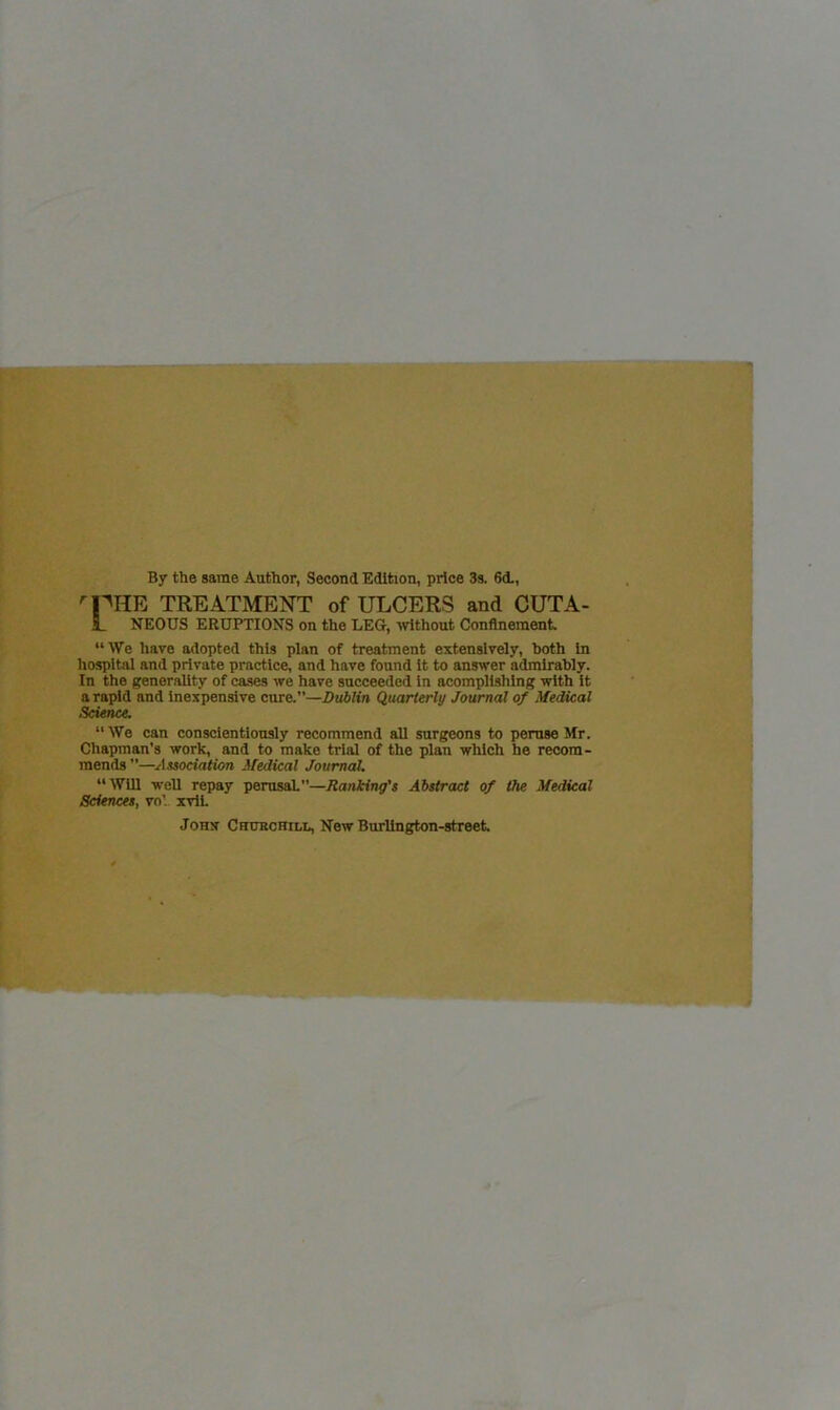 By the same Author, Second Edition, price 3s. 6<L, TREATMENT of ULCERS and CUTA- L NEOUS ERUPTIONS on the LEG, without Confinement. “We have adopted this plan of treatment extensively, both In hospital and private practice, and have found It to answer admirably. In the generality of ca.ses we have succeeded In acompllshlng with it a rapid and Inexpensive cure.”—Dublin Quarierly Journal of Medical Science. “We can conscientiously recommend all surgeons to peruse Mr. Chapman's work, and to make trial of the plan which he recom- mends —Association Medical JournaL “Will well repay perusal”—Ranking's Abstract of the Medical Sciences, vo'.. ivlL John Chuechill, New Burlington-street.