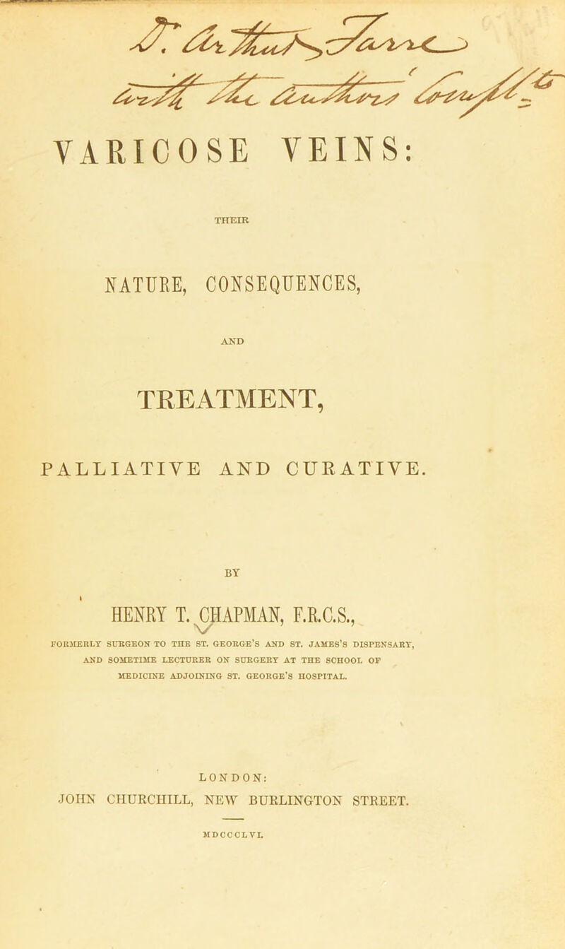 VARICOSE VEINS: THEIR NATURE, CONSEQUENCES, AND TEEATMENT, PALLIATIVE AND CURATIVE BY HENRY T. JARMAN, F.R.C.S., FOU3IERLT SURGEON TO THE ST. GEORGE’S AND ST. JAMES’S DISPENSARY, AND SOMETIME LECTURER ON SURGERY AT THE SCHOOL OP JIEDICINE ADJOINING ST. GEORGE’S HOSPITAL. LONDON: JOHN CHURCHILL, NEW BURLINGTON STREET. MDCCCLVI.