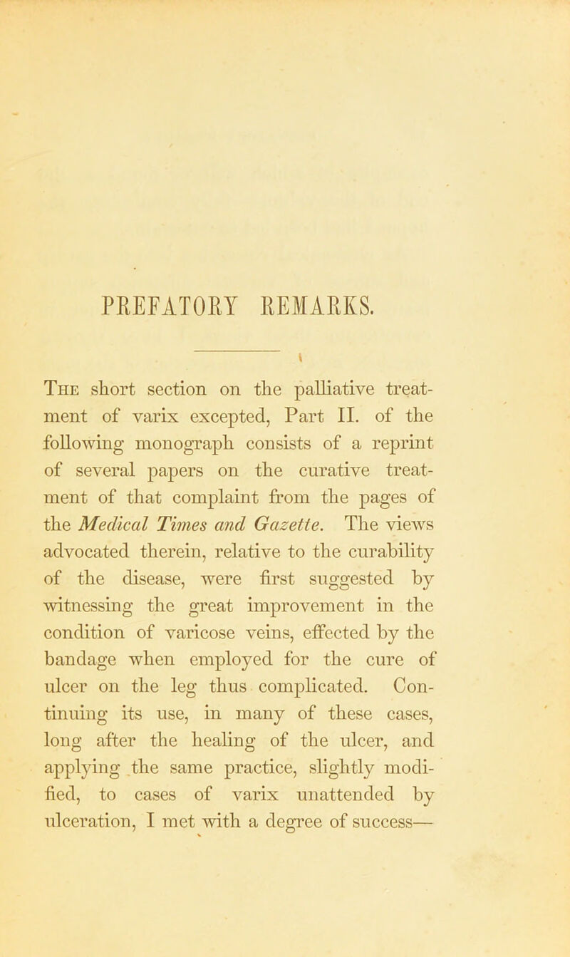 PREFATOEY REMARKS. The short section on the palliative treat- ment of varix excepted, Part II. of the following monogTaph consists of a reprint of several papers on the curative treat- ment of that complaint from the pages of the Medical Times and Gazette. The views advocated therein, relative to the curability of the disease, were first suggested by witnessing the great improvement in the condition of varicose veins, effected by the bandage when employed for the cure of ulcer on the leg thus complicated. Con- tinuing its use, in many of these cases, long after the healing of the ulcer, and applying .the same practice, slightly modi- fied, to cases of varix unattended by