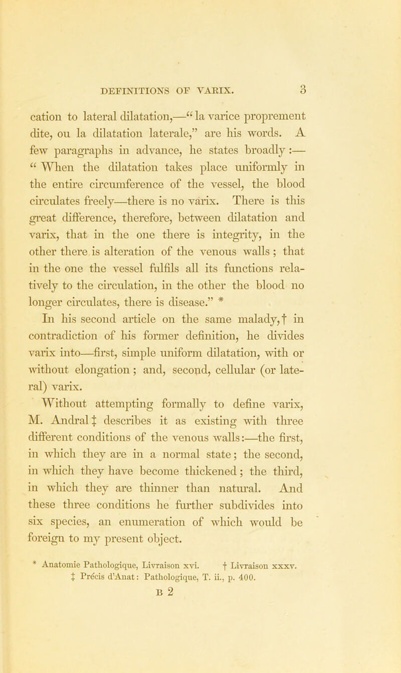 cation to lateral dilatation,—“ la varice proprement cUte, on la dilatation laterale,” are his words. A few paragi’aphs in advance, he states broadly:— “ When the dilatation takes place uniformly in the entire ch’ciunfei’ence of the vessel, the blood ch’culates freely—there is no varix. There is this gi’eat difference, therefore, between dilatation and varix, that in the one there is integrity, in the other there is alteration of the venous walls ; that in the one the vessel fulfils all its functions rela- tively to the ch’culation, in the other the blood no longer circulates, there is disease.” * Li his second article on the same malady, f in contradiction of his former definition, he divides varix into—first, simple uniform dilatation, with or wfithout elongation ; and, second, cellidar (or late- ral) varix. Without attempting formally to define varix, M. Anch’al$ describes it as existing mth three different conditions of the venous walls:—the first, in which they are in a normal state; the second, in wliich they have become thickened; the third, in which they are thinner than natm’al. And these three conditions he fuiTlier subdivides into six species, an enumeration of which would be foreign to my present object. * Anatomie Pathologique, Livraison xvi. f Livraison xxxv. t Prdcis d’Auat: Pathologique, T. ii., p. 400. B 2