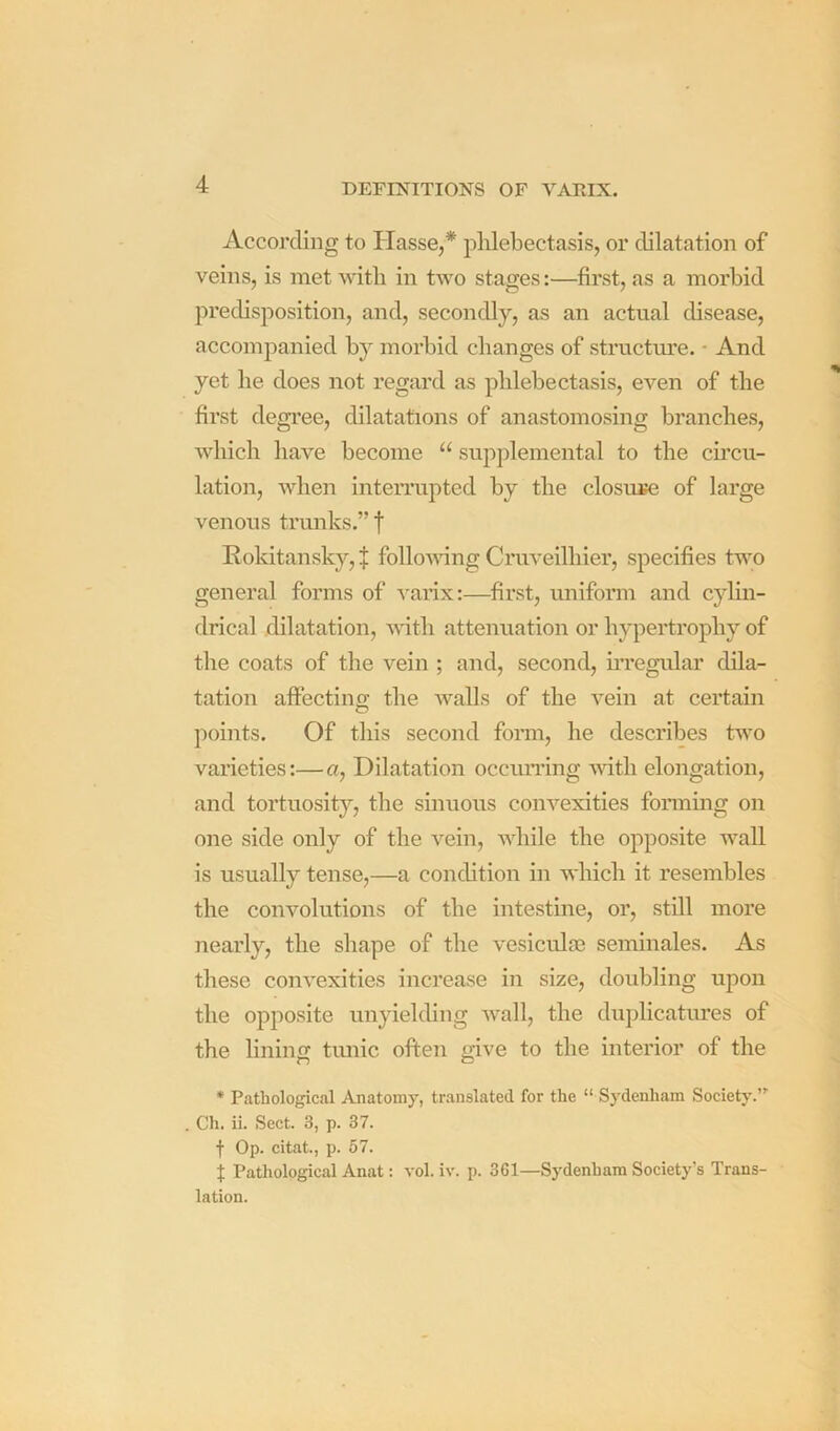 According to Hasse,* phlebectasis, or dilatation of veins, is met with in two stages:—first, as a morbid predisposition, and, secondly, as an actual disease, accompanied by morbid changes of structm’e. • And yet he does not regard as phlebectasis, even of the first degi’ee, dilatations of anastomosing branches, which have become “ supplemental to the cu’cu- lation, when interrupted by the closure of large venous trunks.” f Rokitansky, J folloudng Cruveilhier, specifies two general forms of ^'arix:—^first, uniform and cylin- drical dilatation, until attenuation or hypertrophy of the coats of the vein ; and, second, uTegular dila- tation affectino; the Avails of the A^ein at certain points. Of this second form, he describes tAvo varieties;—a. Dilatation occurring AAdth elongation, and tortuosity, the sinuous coiiA’'exities forming on one side only of the vein, while the opposite wall is usually tense,—a condition in AA'hich it resembles the convolutions of the intestine, or, still more nearly, the shape of the vesiculai seminales. As these coiiA^exities increase in size, doubling upon the opposite unyielding AA’^all, the duplicatures of the lining tiuiic often give to the interior of the * Pathological Anatomy, translated for the “ Sydenham Society.” Ch. ii. Sect. 3, p. 37. f Op. citat, p. 57. t Pathological Anat: a'oI. iv. p. 361—Sydenham Society's Trans- lation.