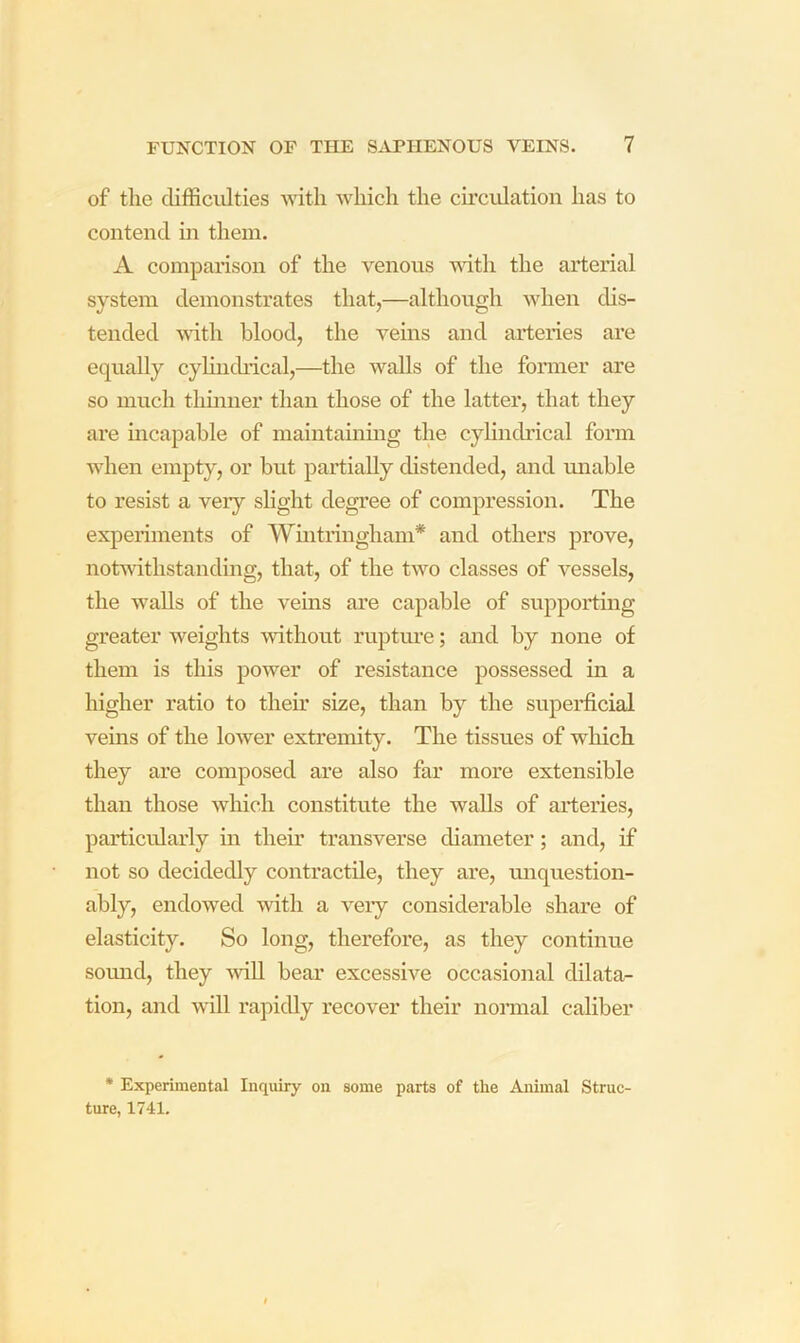of the difficulties with which the ch'cvdation has to contend m them. A comparison of the venous vdth the arterial system demonstrates that,—although when dis- tended with blood, the veins and arteries are equally cyhiidiical,—the walls of the fonner are so much thinner than those of the latter, that they are incapable of maintaining the cylindrical form Avhen empty, or but partially distended, and unable to resist a veiy shght degree of compression. The experiments of Wintringham* and others prove, notwithstanding, that, of the rtvo classes of vessels, the walls of the veins are capable of supportmg greater weights without ruptm'e; and by none of them is this power of resistance possessed in a higher ratio to theh’ size, than by the superficial veins of the lower extremity. The tissues of which they are composed are also far more extensible than those Avhicli constitute the walls of arteries, particularly in their transverse diameter; and, if not so decidedly contractile, they are, miquestion- ably, endowed with a A^eiy considerable share of elasticity. So long, therefore, as they continue somid, they Avill bear excessive occasional dilata- tion, and Arill rapidly recover their nonnal caliber * Experimental Inquiry on some parts of the Animal Struc- ture, 1741.