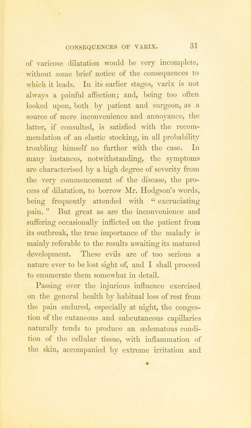of varicose dilatation Avould be very incomplete, without some brief notice of the consequences to which it leads. In its earlier stages, varix is not always a painful alFection; and, being too often looked upon, both by patient and simgeon, as a som’ce of mere inconvenience and annoyance, the latter, if consulted, is satisfied ^vith the recom- mendation of an elastic stocldng, in all probability troubling hunself no further with the case. In O many instances, notmthstanding, the symptoms are characterised by a high degree of severity from the very commencement of the disease, the pro- cess of dilatation, to borrow jVIi’. Hodgson’s words, being fr’equently attended mth “ excruciating pain. ” But great as are the inconvenience and suffeiing occasionally inflicted on the patient fr’oin its outbreak, the true importance of the malady is mainly referable to the results awaiting its matiued development. These evils are of too serious a nature ever to be lost sight of, and I shall proceed to enumerate them somewhat in detail. Passmg over the injiudous mfluence exercised on the general health by habitual loss of rest fr’om the pam endured, especially at night, the conges- tion of the cutaneous and subcutaneous capillaries naturally tends to produce an oedematous condi- tion of the cellular tissue, mth inflammation of the skin, accompanied by extreme irritation and