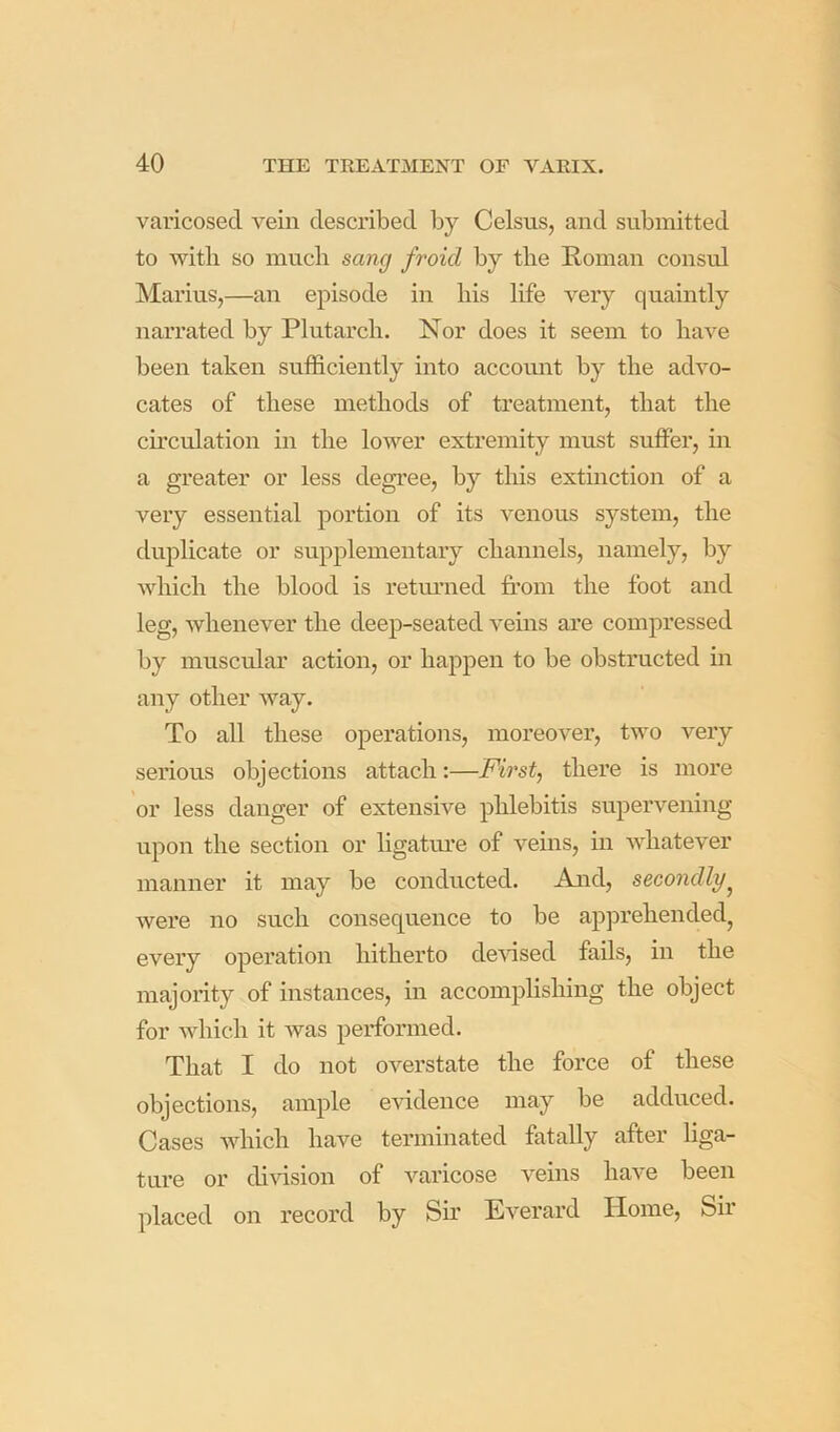 varicosed vein described by Celsus, and submitted to with so much sang froicl by the Roman consul Marius,—an episode in his life very quaintly narrated by Plutarch. Nor does it seem to have been taken sufficiently into accoimt by the advo- cates of these methods of treatment, that the circulation in the lower extremity must suffer, in a greater or less degree, by this extinction of a very essential portion of its venous system, the duplicate or supplementary channels, namely, hy which the blood is retmaied from the foot and leg, whenever the deep-seated veins are compressed by muscular action, or happen to be obstructed in any other way. To all these operations, moreover, two very serious objections attach:—First, there is more or less danger of extensive phlebitis supervening upon the section or ligatm’e of veins, in whatever manner it may be conducted. And, secondly^ were no such consequence to be apprehended, every operation hitherto derised fails, in the majority of instances, in accomplishing the object for which it was performed. That I do not overstate the force of these objections, ample evidence may be adduced. Cases which have terminated fatally after liga- ture or division of varicose veins have been placed on record by Sir Everard Home, Sir