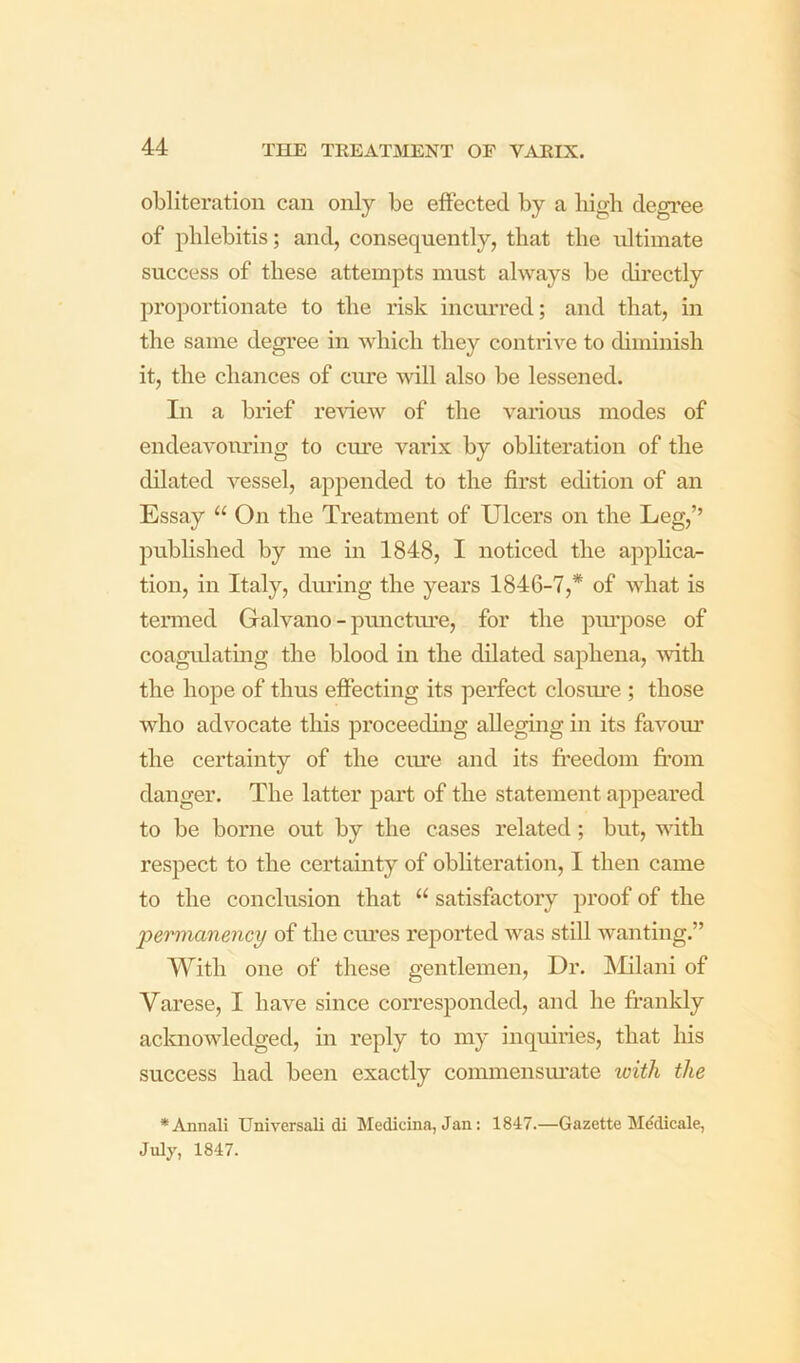 obliteration can only be effected by a liigh degree of phlebitis; and, consequently, that the ultimate success of these attempts must always be directly proportionate to the risk incm’red; and that, in the same degree in which they contrive to diminish it, the chances of cure will also be lessened. In a brief re'sdew of the various modes of endeavouring to ciu’e varix by obliteration of the dilated vessel, appended to the first edition of an Essay “ On the Treatment of Ulcers on the Leg,’’ published by me in 1848, I noticed the applica- tion, in Italy, dm’ing the years 1846-7,* of what is tenned Galvano - pnnctm’e, for the pm’pose of coagulating the blood in the dilated saphena, with the hope of thus effecting its perfect closure ; those who advocate this proceeding alleging in its favoiu’ the certainty of the ciue and its freedom from danger. The latter part of the statement appeared to be borne out by the cases related; but, Avith respect to the certainty of obhteration, I then came to the conclusion that “ satisfactory proof of the permanency of the cm’es reported was still wanting.” With one of these gentlemen. Dr. IMilani of Varese, I have since con’esponded, and he frankly acknowledged, in reply to my inquiries, that his success had been exactly commensm’ate with the *Annali TJniversali di Medicina, Jan: 1847.—Gazette M^dicale, July, 1847.