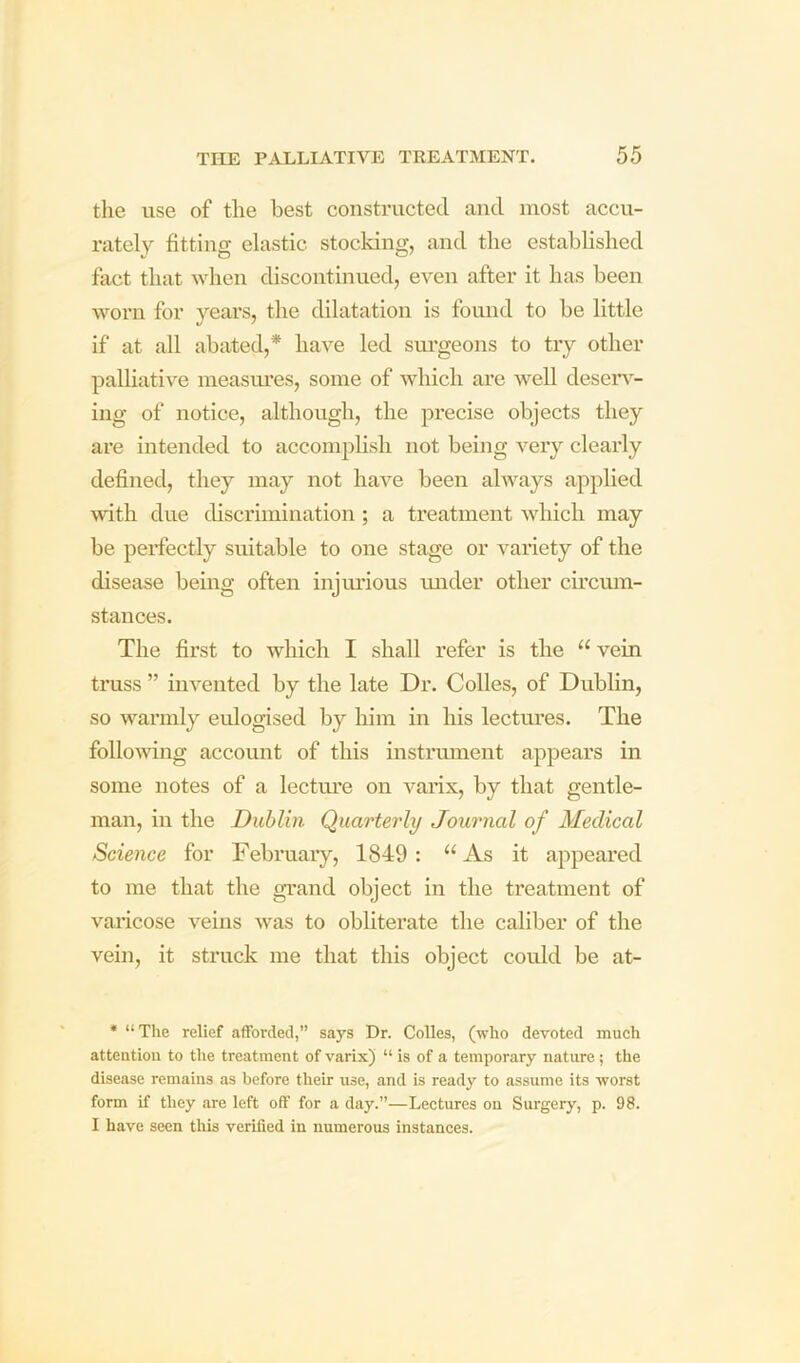 the use of the best constructed and most accu- rately fitting elastic stocking, and the established fact that when discontinued, even after it has been worn for years, the dilatation is found to be little if at all abated,* liave led sm’geons to txy other palliative measm’es, some of which are well deseiw- ing of notice, although, the precise objects they are intended to accomplish not being very clearly defined, they may not have been always applied with due discrimination ; a treatment which may be perfectly suitable to one stage or variety of the disease being often injimous imder other circum- stances. The first to which I shall refer is the “vein truss ” invented by the late Dr. Colles, of Dublin, so warmly eulogised by him in his lectm’es. The following account of this instrument appears in some notes of a lectm’e on varix, by that gentle- man, ill the Dublin Quarterly Journal of Medical Science for February, 1849: “ As it appeared to me that the gi'and object in the treatment of varicose veins was to obliterate the caliber of the vein, it struck me that this object could be at- • “The relief afforded,” says Dr. CoUes, (who devoted much attention to tlie treatment of varix) “ is of a temporary nature; the disease remains as before their use, and is ready to assume its worst form if they are left off for a day.”—Lectures on Surgery, p. 98. I have seen this verified in numerous instances.