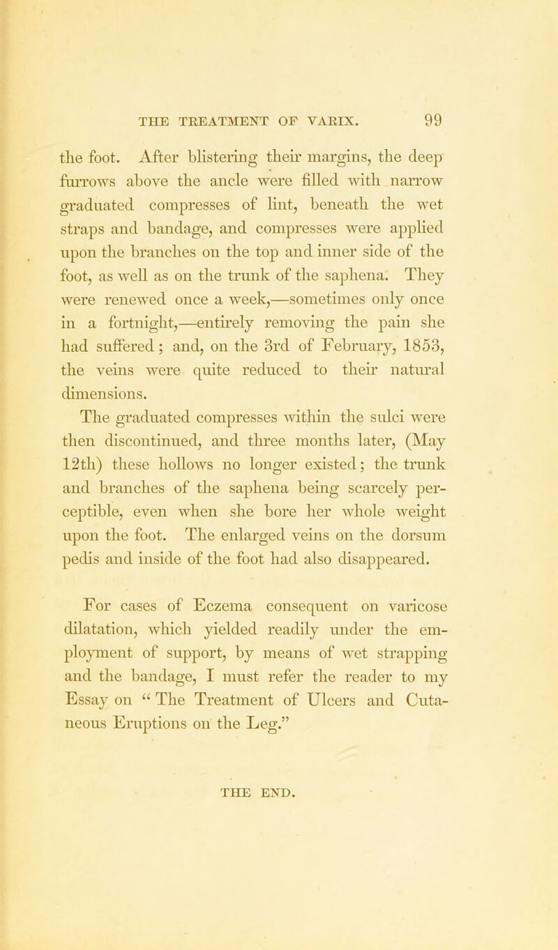 the foot. After blistering their margins, the deep ftuTows above the ancle were filled with narrow graduated compresses of lint, beneath the wet straps and bandage, and compresses were applied upon the branches on the top and inner side of the foot, as well as on the trunk of the saphena. They were renewed once a week,—sometimes only once in a fortnight,—entmely removing the pain she had suffered; and, on the 3rd of February, 1853, the vems were quite reduced to their natm’al dimensions. The graduated compresses within the sulci were then discontinued, and three months later, (May 12th) these hoUows no longer existed; the trmik and branches of the saphena being scarcely per- ceptible, even when she bore her whole weight upon the foot. The enlarged veins on the dorsum pedis and inside of the foot had also disappeared. For cases of Eczema consequent on varicose dilatation, which yielded readily luider the em- ployment of support, by means of wet strapping and the bandage, I must refer the reader to my Essay on “ The Treatment of Ulcers and Cuta- neous Eruptions on the Leg.” THE END.