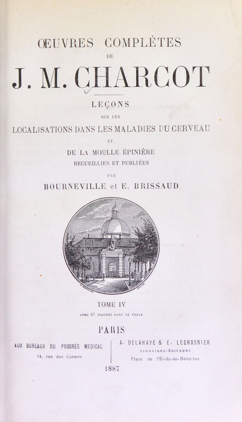 ŒUVRES COMPLÈTES DE J. M. CHARCOT L E Ç O N S sun i.ES LOCALISATIONS DANS LES MALADIES DU CERVEAU DE LA MOELLE ÉPIMÈRE RECUEILLIES ET PURLIÉES BOLRNEVILLE cl E. BRISSAUD TOME IV ATKC 87 FIGURES DANS l.E TEXTE DAIUS AUX BUREAUX DU PROGRÈS MEDICAL U, rue des Carmes A. DELAHAYE & E- LECROSNIER L1 U H AIRES-ÉDITEURS Place de rÉ<’ole-de-Médeflne