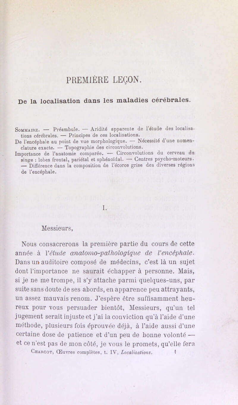 PREMIÈRE LEÇON. De la localisation dans les maladies cérébrales. Sommaire. — Préambule. — Aridité apparente de l’étude des localisa- tions cérébrales. — Principes de ces localisations. De l’encéphale au point de vue morphologique. — Nécessité d’une nomen- clature exacte. — Topographie des circonvolutions. Importance de l’anatomie comparée. — Circonvolutions du cerveau du singe : lobes frontal, pariétal et sphénoïdal. — Centres psycho-moteurs. — Différence dans la composition de l’écorce grise des diverses régions de l’encéphale. 1. Messieurs, Nous consacrerons la première partie du cours de cette année à Vétiide anatomo-'pailiologique de l’encéphale. Dans ur> auditoire composé de médecins, c’est là un sujet dont l’importance ne saurait échapper à personne. Mais, si je ne me trompe, il s’y attache parmi quelques-uns, par suite sans doute de ses abords, en apparence peu attrayants, un assez mauvais renom. J’espère être suffisamment heu- reux pour vous persuader bientôt. Messieurs, qu’un tel jugement serait injuste et j’ai la conviction qu'à l’aide d’une méthode, plusieurs fois éprouvée déjà, à l’aide aussi d’une certaine dose de patience et d’un peu de bonne volonté — et ce n’est pas de mon coté, je vous le promets, qu’elle fera