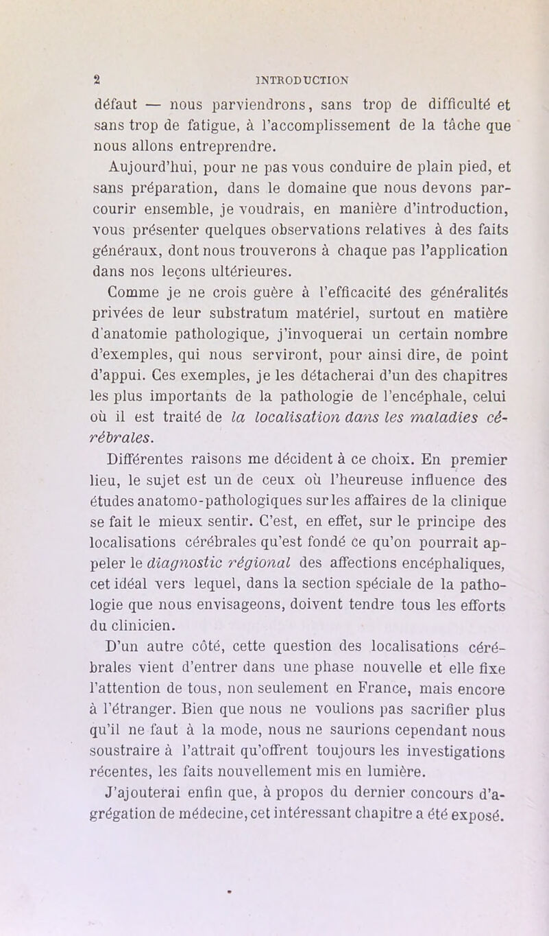 défaut — nous parviendrons, sans trop de difficulté et sans trop de fatigue, à raccomplissement de la tâche que nous allons entreprendre. Aujourd’hui, pour ne pas vous conduire de plain pied, et sans préparation, dans le domaine que nous devons par- courir ensemble, je voudrais, en manière d’introduction, vous présenter quelques observations relatives à des faits généraux, dont nous trouverons à chaque pas l’application dans nos leçons ultérieures. Comme je ne crois guère à l’efficacité des généralités privées de leur substratum matériel, surtout en matière d’anatomie pathologique, j’invoquerai un certain nombre d’exemples, qui nous serviront, pour ainsi dire, de point d’appui. Ces exemples, je les détacherai d’un des chapitres les plus importants de la pathologie de l’encéphale, celui où il est traité de la localisation dans les maladies cé- rébrales. Différentes raisons me décident à ce choix. En premier J lieu, le sujet est un de ceux où l’heureuse influence des études anatomo-pathologiques sur les affaires de la clinique se fait le mieux sentir. C’est, en effet, sur le principe des localisations cérébrales qu’est fondé ce qu’on pourrait ap- peler le diagnostic régional des affections encéphaliques, cet idéal vers lequel, dans la section spéciale de la patho- logie que nous envisageons, doivent tendre tous les efforts du clinicien. D’un autre côté, cette question des localisations céré- brales vient d’entrer dans une phase nouvelle et elle fixe l’attention de tous, non seulement en France, mais encore à l’étranger. Bien que nous ne voulions pas sacrifier plus qu’il ne faut à la mode, nous ne saurions cependant nous soustraire à l’attrait qu’offrent toujours les investigations récentes, les faits nouvellement mis en lumière. J’ajouterai enfin que, à propos du dernier concours d’a- grégation de médecine, cet intéressant chapitre a été exposé.