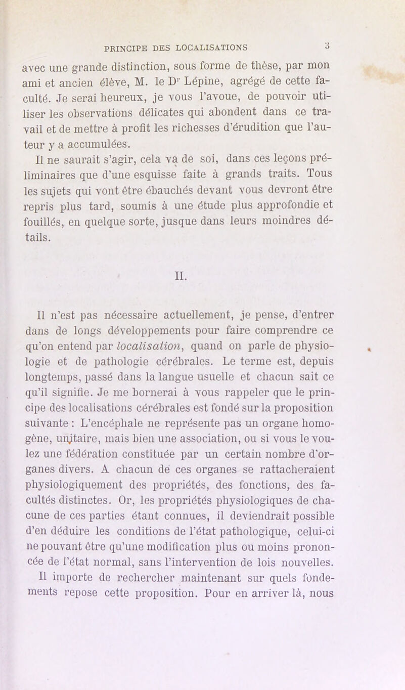 PRINCIPE DES LOCALISATIONS *5 avec une grande distinction, sous forme de thèse, par mon ami et ancien élève, M. le D'' Lépine, agrégé de cette fa- culté. Je serai heureux, je vous l’avoue, de pouvoir uti- liser les observations délicates qui abondent dans ce tra- vail et de mettre à profit les richesses d’érudition que l’au- teur y a accumulées. Il ne saurait s’agir, cela va de soi, dans ces leçons pré- liminaires que d’une esquisse faite à grands traits. Tous les sujets qui vont être ébauchés devant vous devront être repris plus tard, soumis à une étude plus approfondie et fouillés, en quelque sorte, jusque dans leurs moindres dé- tails. IL 11 n’est pas nécessaire actuellement, je pense, d’entrer dans de longs développements pour faire comprendre ce qu’on entend par localisation, quand on parle de physio- logie et de pathologie cérébrales. Le terme est, depuis longtemps, passé dans la langue usuelle et chacun sait ce qu’il signifie. Je me bornerai à vous rappeler que le prin- cipe des localisations cérébrales est fondé sur la proposition suivante : L’encéphale ne représente pas un organe homo- gène, unjtaire, mais bien une association, ou si vous le vou- lez une fédération constituée par un certain nombre d'or- ganes divers. A chacun dé ces organes se rattacheraient physiologiquement des propriétés, des fonctions, des fa- cultés distinctes. Or, les propriétés physiologiques de cha- cune de ces parties étant connues, il deviendrait possible d’en déduire les conditions de l’état pathologique, celui-ci ne pouvant être qu’une modification plus ou moins pronon- cée de l’état normal, sans l’intervention de lois nouvelles. Il importe de rechercher maintenant sur quels fonde- ments repose cette proposition. Pour en arriver là, nous