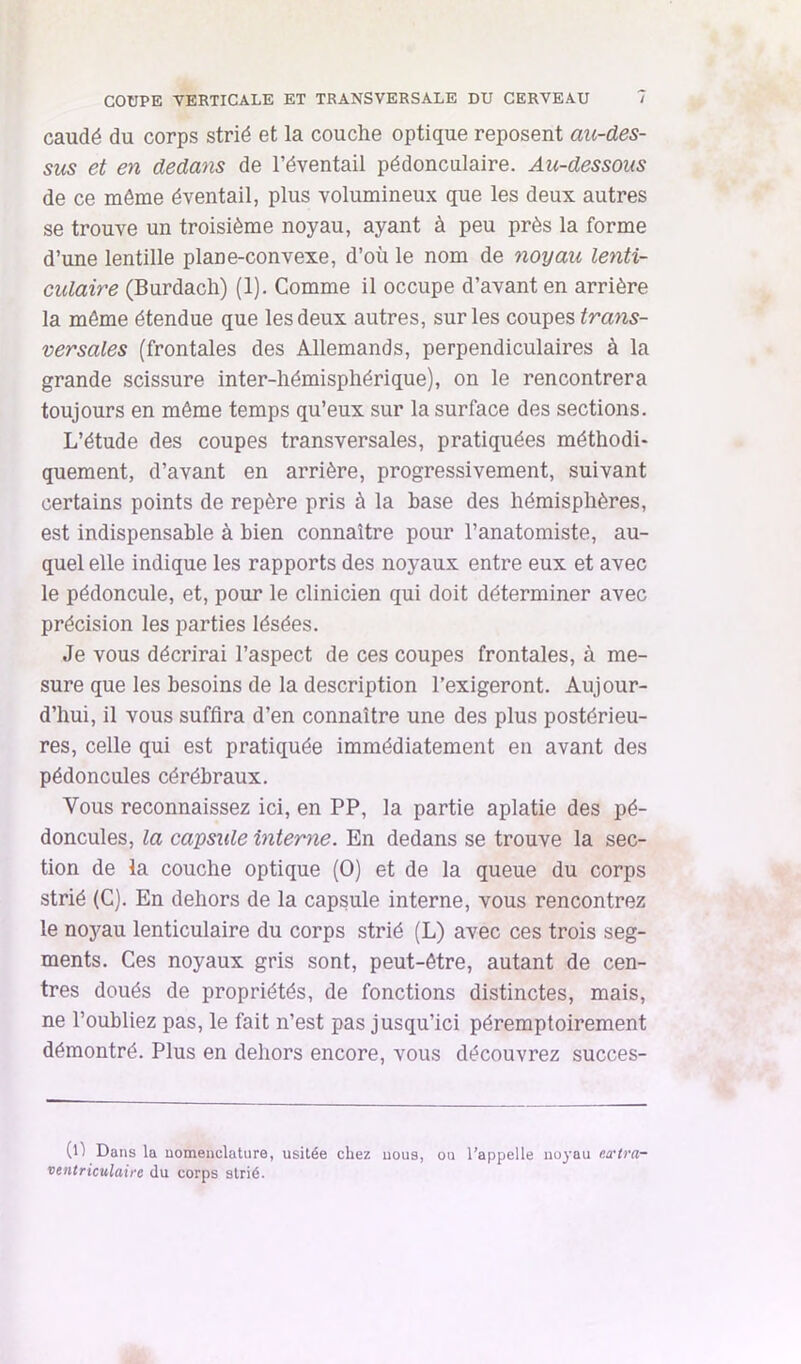 caudé du corps strié et la couche optique reposent au-des- sus et en dedans de l’éventail pédonculaire. Au-dessous de ce même éventail, plus volumineux que les deux autres se trouve un troisième noyau, ayant à peu près la forme d’une lentille plane-convexe, d’où le nom de noyau lenti- culaire (Burdach) (1). Comme il occupe d’avant en arrière la môme étendue que les deux autres, sur les contes trans- versales (frontales des Allemands, perpendiculaires à la grande scissure inter-hémisphérique), on le rencontrera toujours en même temps qu’eux sur la surface des sections. L’étude des coupes transversales, pratiquées méthodi- quement, d’avant en arrière, progressivement, suivant certains points de repère pris à la base des hémisphères, est indispensable à bien connaître pour l’anatomiste, au- quel elle indique les rapports des noyaux entre eux et avec le pédoncule, et, pour le clinicien qui doit déterminer avec précision les parties lésées. Je vous décrirai l’aspect de ces coupes frontales, à me- sure que les besoins de la description l’exigeront. Aujour- d’hui, il vous suffira d’en connaître une des plus postérieu- res, celle qui est pratiquée immédiatement en avant des pédoncules cérébraux. Vous reconnaissez ici, en PP, la partie aplatie des pé- doncules, la capsule interne. En dedans se trouve la sec- tion de la couche optique (O) et de la queue du corps strié (G). En dehors de la capsule interne, vous rencontrez le no}^au lenticulaire du corps strié (L) avec ces trois seg- ments. Ces noyaux gris sont, peut-être, autant de cen- tres doués de propriétés, de fonctions distinctes, mais, ne l’oubliez pas, le fait n’est pas jusqu’ici péremptoirement démontré. Plus en dehors encore, vous découvrez succes- (ll Dans la nomenclature, usitée chez nous, ou l’appelle no^'au eœlra- vetitriculaire du corps strié.