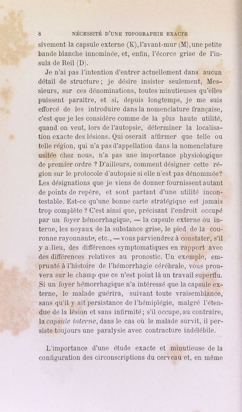 sivement la capsule externe (K),ravant-mur (M),une petite bande blanche innommée, et, enfin, l’écorce grise de l’in- sula de Reil (D). Je n’ai pas l’intention d’entrer actuellement dans aucun détail de structure; je désire insister seulement, Mes- sieurs, sur ces dénominations, toutes minutieuses qu’elles puissent paraître, et si, depuis longtemps, je me suis efforcé de les introduire dans la nomenclature française, c’est que je les considère comme de la plus haute utilité, quand on veut, lors de l’autopsie, déterminer la localisa- tion exacte des lésions. Qui oserait affirmer que telle ou telle région, qui n’a pas d’appellation dans la nomenclature usitée chez nous, n’a pas une importance physiologique de premier ordre ? D’ailleurs, comment désigner cette ré- gion sur le protocole d’autopsie si elle n'est pas dénommée? Les désignations que je viens de donner fournissent autant de points de repère, et sont partant d’une utilité incon- testable. Est-ce qu’une bonne carte stratégique est jamais trop complète ? C’est ainsi que, précisant l’endroit occupé par un foyer hémorrhagique, — la capsule externe ou in- terne, les noyaux de la substance grise, le pied de la cou- ronne rayonnante, etc., — vous parviendrez à constater, s’il y a lieu, des différences symptomatiques en rapport avec des différences relatives au pronostic. Un exemple, em- prunté à l’histoire de l’hémorrhagie cérébrale, vous prou- vera sur le champ que ce n’est point là un travail superflu. Si un foyer hémorrhagique n’a intéressé que la capsule ex- terne, le malade guérira, suivant toute vraisemblance, sans qu’il y ait persistance de l’hémiplégie, malgré l’éten- due de la lésion et sans infirmité ; s’il occupe, au contraire, la capsule interne, dans le cas où le malade survit, il per- siste toujours une paralysie avec contracture indélébile. L’importance d’une étude exacte et minutieuse de la configuration des circonscriptions du cerveau et, en même