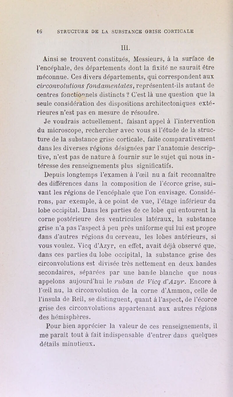 111. Ainsi se trouvent constitués, Messieurs, à la surface de l’encéphale, des départements dont la fixité ne saurait être méconnue. Ces divers départements, qui correspondent aux circonvolutions fondamentales, représentent-ils autant de centres fonctionnels distincts ? C’est là une question que la seule considération des dispositions architectoniques exté- rieures n’est pas en mesure de résoudre. Je voudrais actuellement, faisant appel à l'intervention du microscope, rechercher avec vous si l’étude de la struc- ture de la substance grise corticale, faite comparativement dans les diverses régions désignées par l’anatomie descrip- tive, n’est pas de nature à fournir sur le sujet qui nous in- téresse des renseignements plus significatifs. Depuis longtemps l’examen à l’œil nu a fait reconnaître des différences dans la composition de l’écorce grise, sui- vant les régions de l’encéphale que l’on envisage. Considé- rons, par exemple, à ce point de vue, l’étage inférieur du lobe occipital. Dans les parties de ce lobe qui entourent la corne postérieure des ventricules latéraux, la substance grise n’a pas l’aspect à peu près uniforme qui lui est propre dans d’autres régions du cerveau, les lobes antérieurs, si vous voulez. Vicq d’Azyr, en efifet, avait déjà observé que, dans ces parties du lobe occipital, la substance grise des circonvolutions est divisée très nettement en deux bandes secondaires, séparées par une bande blanche que nous appelons aujourd’hui le ruban de Vicq_ d'Azyr. Encore à l’œil nu, la circonvolution de la corne d’Ammon, celle de l’insula de Reil, se distinguent, quant à l’aspect, de l’écorce grise des circonvolutions appartenant aux autres régions des hémisphères. Pour bien apprécier la valeur de ces renseignements, il me paraît tout à fait indispensable d’entrer dans quelques détails minutieux.