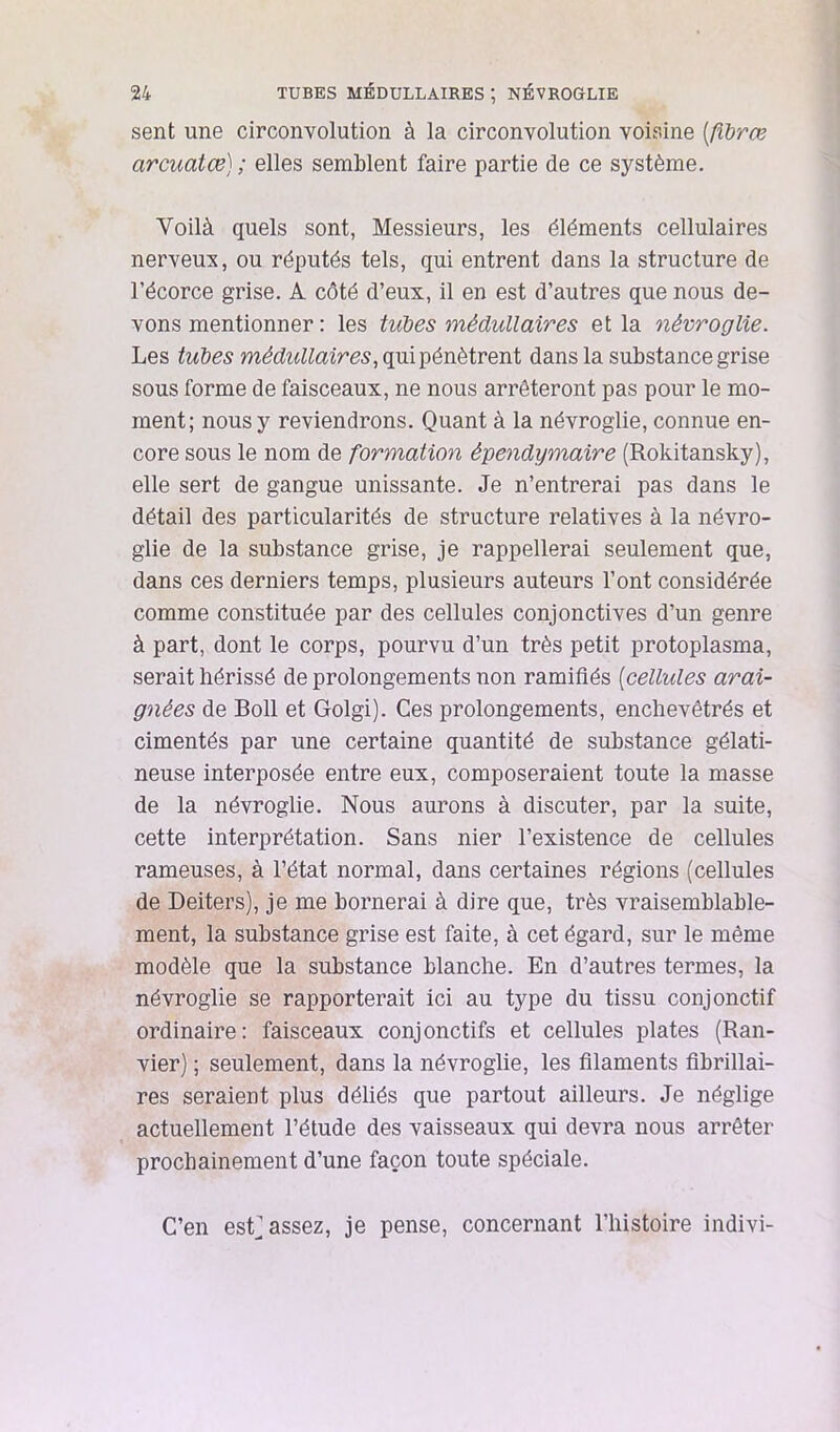 sent une circonvolution à la circonvolution voisine [flhrœ arcuatœ) ; elles semblent faire partie de ce système. Voilà quels sont, Messieurs, les éléments cellulaires nerveux, ou réputés tels, qui entrent dans la structure de l’écorce grise. A côté d’eux, il en est d’autres que nous de- vons mentionner : les tubes médullaires et la névroglie. Les tubes médidlaires, dans la substance grise sous forme de faisceaux, ne nous arrêteront pas pour le mo- ment; nous y reviendrons. Quant à la névroglie, connue en- core sous le nom de formation épendymaire (Rokitansky), elle sert de gangue unissante. Je n’entrerai pas dans le détail des particularités de structure relatives à la névro- glie de la substance grise, je rappellerai seulement que, dans ces derniers temps, plusieurs auteurs l’ont considérée comme constituée par des cellules conjonctives d’un genre à part, dont le corps, pourvu d’un très petit protoplasma, serait hérissé de prolongements non ramifiés {cellules arai- gnées de Boll et Golgi). Ces prolongements, enchevêtrés et cimentés par une certaine quantité de substance gélati- neuse interposée entre eux, composeraient toute la masse de la névroglie. Nous aurons à discuter, par la suite, cette interprétation. Sans nier l’existence de cellules rameuses, à l’état normal, dans certaines régions (cellules de Deiters), je me bornerai à dire que, très vraisemblable- ment, la substance grise est faite, à cet égard, sur le même modèle que la substance blanche. En d’autres termes, la névroglie se rapporterait ici au type du tissu conjonctif ordinaire: faisceaux conjonctifs et cellules plates (Ran- vier) ; seulement, dans la névroglie, les filaments fibrillai- res seraient plus déliés que partout ailleurs. Je néglige actuellement l’étude des vaisseaux qui devra nous arrêter prochainement d’une façon toute spéciale. C’en est] assez, je pense, concernant l’histoire indivi-