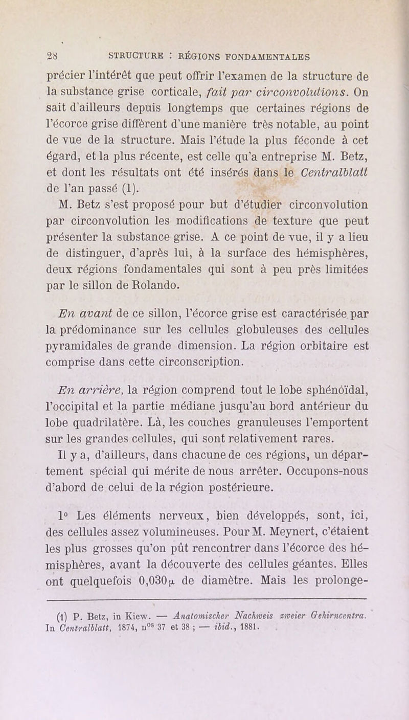 précier l’intérêt qae peut offrir l’examen de la structure de la substance grise corticale, fait par circonvolutions. On sait d’ailleurs depuis longtemps que certaines régions de l’écorce grise diffèrent d’une manière très notable, au point de vue de la structure. Mais l’étude la plus féconde à cet égard, et la plus récente, est celle qu’a entreprise M. Betz, et dont les résultats ont été insérés dans le Centralblatt de l’an passé (1). M. Betz s’est proposé pour but d’étudier circonvolution par circonvolution les modifications de texture que peut présenter la substance grise. A ce point de vue, il y a lieu de distinguer, d’après lui, à la surface des hémisphères, deux régions fondamentales qui sont à peu près limitées par le sillon de Rolande. En avant de ce sillon, l’écorce grise est caractérisée par la prédominance sur les cellules globuleuses des cellules pyramidales de grande dimension. La région orbitaire est comprise dans cette circonscription. En arrière, la région comprend tout le lobe sphénoïdal, l’occipital et la partie médiane jusqu’au bord antérieur du lobe quadrilatère. Là, les couches granuleuses l’emportent sur les grandes cellules, qui sont relativement rares. Il y a, d’ailleurs, dans chacune de ces régions, un dépar- tement spécial qui mérite de nous arrêter. Occupons-nous d’abord de celui de la région postérieure. 1° Les éléments nerveux, bien développés, sont, ici, des cellules assez volumineuses. PourM. Meynert, c’étaient les plus grosses qu’on pût rencontrer dans l’écorce des hé- misphères, avant la découverte des cellules géantes. Elles ont quelquefois 0,030jx de diamètre. Mais les prolonge- (l) P. Betz, in Kiew. — Anatomischer Nachmeis emeier Gehiriicentra. In Centralblatt, 1874, 37 et 38 ; — ibid., 1881.