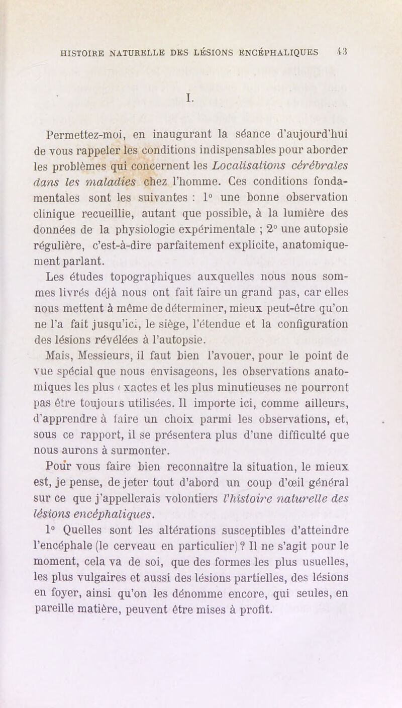 I. Permettez-moi, en inaugurant la séance d’aujourd’hui de vous rappeler les conditions indispensables pour aborder les problèmes qui concernent les Localisations cérébrales dam les maladies chez l’homme. Ces conditions fonda- mentales sont les suivantes : 1° une bonne observation clinique recueillie, autant que possible, à la lumière des données de la physiologie expérimentale ; 2° une autopsie régulière, c’est-à-dire parfaitement explicite, anatomique- ment parlant. Les études topographiques auxquelles nous nous som- mes livrés déjà nous ont fait faire un grand pas, car elles nous mettent à même de déterminer, mieux peut-être qu’on ne l’a fait jusqu’ici, le siège, l’étendue et la configuration des lésions révélées à l’autopsie. Mais, Messieurs, il faut bien l’avouer, pour le point de vue spécial que nous envisageons, les observations anato- miques les plus < xactes et les plus minutieuses ne pourront pas être toujouis utilisées. 11 importe ici, comme ailleurs, d'apprendre à (aire un choix parmi les observations, et, sous ce rapport, il se présentera plus d’une difficulté que nous aurons à surmonter. Pour vous faire bien reconnaître la situation, le mieux est, je pense, de jeter tout d’abord un coup d’œil général sur ce que j’appellerais volontiers l'histoire naturelle des lésions encéphaliques. 1° Quelles sont les altérations susceptibles d’atteindre l’encéphale (le cerveau en particulier) ? Il ne s’agit pour le moment, cela va de soi, que des formes les plus usuelles, les plus vulgaires et aussi des lésions partielles, des lésions en foyer, ainsi qu’on les dénomme encore, qui seules, en pareille matière, peuvent être mises à profit.