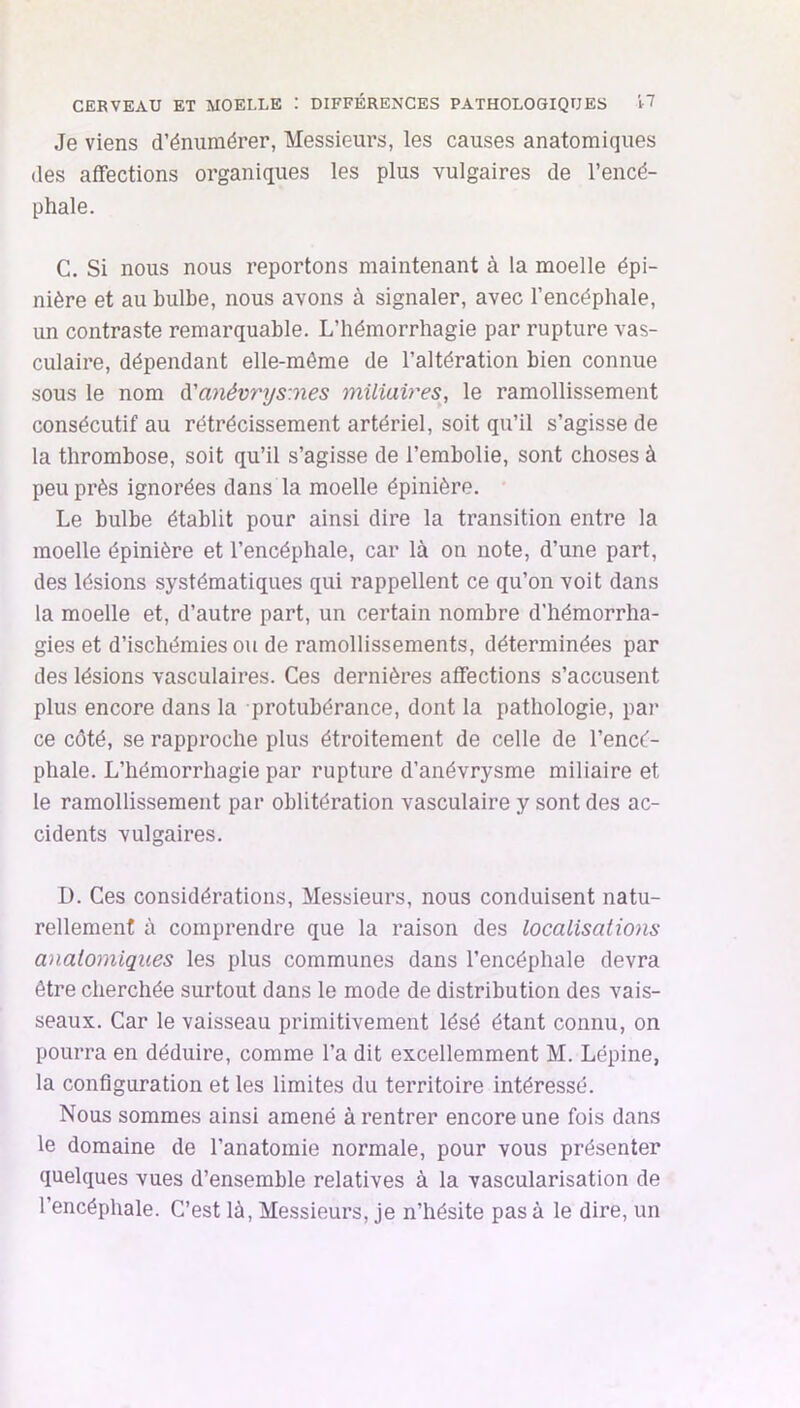 CEBVEAU ET MOELLE : DIFFÉRENCES PATHOLOGIQUES H Je viens d’énumérer, Messieurs, les causes anatomiques (les affections organiques les plus vulgaires de l’encé- phale. C. Si nous nous reportons maintenant à la moelle épi- nière et au bulbe, nous avons à signaler, avec l’encéphale, un contraste remarquable. L’hémorrhagie par rupture vas- culaire, dépendant elle-même de l’altération bien connue sous le nom à'anévr\js:nes miliaires, le ramollissement consécutif au rétrécissement artériel, soit qu’il s’agisse de la thrombose, soit qu’il s’agisse de l’embolie, sont choses à peu près ignorées dans la moelle épinière. Le bulbe établit pour ainsi dire la transition entre la moelle épinière et l’encéphale, car là on note, d’une part, des lésions systématiques qui rappellent ce qu’on voit dans la moelle et, d’autre part, un certain nombre d’hémorrha- gies et d’ischémies ou de ramollissements, déterminées par des lésions vasculaires. Ces dernières affections s’accusent plus encore dans la protubérance, dont la pathologie, par ce côté, se rapproche plus étroitement de celle de l’encé- phale. L’hémorrhagie par rupture d’anévrysme miliaire et le ramollissement par oblitération vasculaire y sont des ac- cidents vulgaires. D. Ces considérations. Messieurs, nous conduisent natu- rellement à comprendre que la raison des localisations anatomiques les plus communes dans l’encéphale devra être cherchée surtout dans le mode de distribution des vais- seaux. Car le vaisseau primitivement lésé étant connu, on pourra en déduire, comme l’a dit excellemment M. Lépine, la configuration et les limites du territoire intéressé. Nous sommes ainsi amené à rentrer encore une fois dans le domaine de l’anatomie normale, pour vous présenter quelques vues d’ensemble relatives à la vascularisation de l’encéphale. C’est là. Messieurs, je n’hésite pas à le dire, un